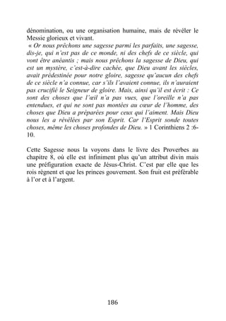 186
dénomination, ou une organisation humaine, mais de révéler le
Messie glorieux et vivant.
« Or nous prêchons une sagesse parmi les parfaits, une sagesse,
dis-je, qui n’est pas de ce monde, ni des chefs de ce siècle, qui
vont être anéantis ; mais nous prêchons la sagesse de Dieu, qui
est un mystère, c’est-à-dire cachée, que Dieu avant les siècles,
avait prédestinée pour notre gloire, sagesse qu’aucun des chefs
de ce siècle n’a connue, car s’ils l’avaient connue, ils n’auraient
pas crucifié le Seigneur de gloire. Mais, ainsi qu’il est écrit : Ce
sont des choses que l’œil n’a pas vues, que l’oreille n’a pas
entendues, et qui ne sont pas montées au cœur de l’homme, des
choses que Dieu a préparées pour ceux qui l’aiment. Mais Dieu
nous les a révélées par son Esprit. Car l’Esprit sonde toutes
choses, même les choses profondes de Dieu. » 1 Corinthiens 2 :6-
10.
Cette Sagesse nous la voyons dans le livre des Proverbes au
chapitre 8, où elle est infiniment plus qu’un attribut divin mais
une préfiguration exacte de Jésus-Christ. C’est par elle que les
rois règnent et que les princes gouvernent. Son fruit est préférable
à l’or et à l’argent.
 