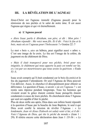 187
III. LA RÉVÉLATION DE L’AGNEAU
Jésus-Christ est l'agneau immolé (l'agneau pascal) pour la
rémission de nos péchés et le salut de notre âme. Il est aussi
l'agneau qui règne et qui vit éternellement.
a) L’Agneau pascal
« Alors Isaac parla à Abraham, son père, et dit : Mon père !
Abraham répondit : Me voici mon fils. Et il dit : Voici le feu et le
bois, mais où est l’agneau pour l’holocauste ?» Genèse 22 :7
.
Le mot « bois », ates en hébreu, peut signifier aussi « arbre ».
C’est une image de la croix. Le feu est l’image de la colère, du
jugement ou du châtiment de Dieu.
« Mais il était transpercé pour nos péchés, brisé pour nos
iniquités, le châtiment qui nous apporte la paix est tombé sur lui,
et c’est par ses meurtrissures que nous avons la guérison. » Esaïe
53 :5.
Isaac avait compris qu’il était condamné car le bois (la croix) et le
feu du jugement l’attendaient. Or seul l’Agneau de Dieu pouvait
l’en délivrer. Aussi, le chercha-t-il désespérément pour obtenir sa
délivrance. La question d’Isaac, à savoir « où est l’agneau ? » est
restée sans réponse pendant longtemps. Tous les hommes qui
vivaient avant la grâce étaient comme Isaac puisqu'ils étaient
condamnés à cause de leurs péchés. Ils cherchaient donc l’Agneau
qui seul est capable d’ôter le péché.
Plus de deux mille ans après, Dieu dans son infinie bonté répondit
à la question d’Isaac par la bouche de Jean Baptiste, le seul à qui
Dieu avait confié la mission de révéler l’Agneau : « Le
lendemain, Jean vit Jésus (Yahweh est salut) venir à lui, et il dit :
Voici l’Agneau de Dieu, qui ôte le péché du monde.» (Jean 1 :
29). Il réitéra encore cette déclaration dans Jean 1 :35-36 : « Le
 
