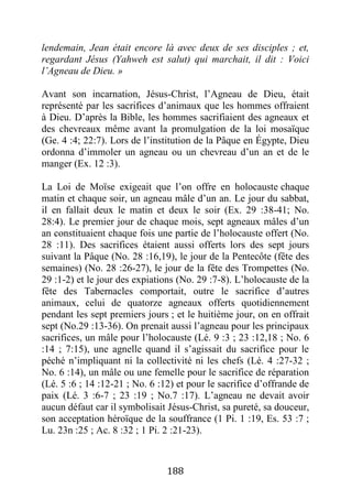 188
lendemain, Jean était encore là avec deux de ses disciples ; et,
regardant Jésus (Yahweh est salut) qui marchait, il dit : Voici
l’Agneau de Dieu. »
Avant son incarnation, Jésus-Christ, l’Agneau de Dieu, était
représenté par les sacrifices d’animaux que les hommes offraient
à Dieu. D’après la Bible, les hommes sacrifiaient des agneaux et
des chevreaux même avant la promulgation de la loi mosaïque
(Ge. 4 :4; 22:7). Lors de l’institution de la Pâque en Égypte, Dieu
ordonna d’immoler un agneau ou un chevreau d’un an et de le
manger (Ex. 12 :3).
La Loi de Moïse exigeait que l’on offre en holocauste chaque
matin et chaque soir, un agneau mâle d’un an. Le jour du sabbat,
il en fallait deux le matin et deux le soir (Ex. 29 :38-41; No.
28:4). Le premier jour de chaque mois, sept agneaux mâles d’un
an constituaient chaque fois une partie de l’holocauste offert (No.
28 :11). Des sacrifices étaient aussi offerts lors des sept jours
suivant la Pâque (No. 28 :16,19), le jour de la Pentecôte (fête des
semaines) (No. 28 :26-27), le jour de la fête des Trompettes (No.
29 :1-2) et le jour des expiations (No. 29 :7-8). L’holocauste de la
fête des Tabernacles comportait, outre le sacrifice d’autres
animaux, celui de quatorze agneaux offerts quotidiennement
pendant les sept premiers jours ; et le huitième jour, on en offrait
sept (No.29 :13-36). On prenait aussi l’agneau pour les principaux
sacrifices, un mâle pour l’holocauste (Lé. 9 :3 ; 23 :12,18 ; No. 6
:14 ; 7:15), une agnelle quand il s’agissait du sacrifice pour le
péché n’impliquant ni la collectivité ni les chefs (Lé. 4 :27-32 ;
No. 6 :14), un mâle ou une femelle pour le sacrifice de réparation
(Lé. 5 :6 ; 14 :12-21 ; No. 6 :12) et pour le sacrifice d’offrande de
paix (Lé. 3 :6-7 ; 23 :19 ; No.7 :17). L’agneau ne devait avoir
aucun défaut car il symbolisait Jésus-Christ, sa pureté, sa douceur,
son acceptation héroïque de la souffrance (1 Pi. 1 :19, Es. 53 :7 ;
Lu. 23n :25 ; Ac. 8 :32 ; 1 Pi. 2 :21-23).
 