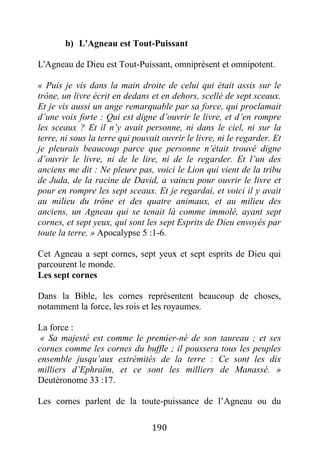 190
b) L'Agneau est Tout-Puissant
L'Agneau de Dieu est Tout-Puissant, omniprésent et omnipotent.
« Puis je vis dans la main droite de celui qui était assis sur le
trône, un livre écrit en dedans et en dehors, scellé de sept sceaux.
Et je vis aussi un ange remarquable par sa force, qui proclamait
d’une voix forte : Qui est digne d’ouvrir le livre, et d’en rompre
les sceaux ? Et il n’y avait personne, ni dans le ciel, ni sur la
terre, ni sous la terre qui pouvait ouvrir le livre, ni le regarder. Et
je pleurais beaucoup parce que personne n’était trouvé digne
d’ouvrir le livre, ni de le lire, ni de le regarder. Et l’un des
anciens me dit : Ne pleure pas, voici le Lion qui vient de la tribu
de Juda, de la racine de David, a vaincu pour ouvrir le livre et
pour en rompre les sept sceaux. Et je regardai, et voici il y avait
au milieu du trône et des quatre animaux, et au milieu des
anciens, un Agneau qui se tenait là comme immolé, ayant sept
cornes, et sept yeux, qui sont les sept Esprits de Dieu envoyés par
toute la terre. » Apocalypse 5 :1-6.
Cet Agneau a sept cornes, sept yeux et sept esprits de Dieu qui
parcourent le monde.
Les sept cornes
Dans la Bible, les cornes représentent beaucoup de choses,
notamment la force, les rois et les royaumes.
La force :
« Sa majesté est comme le premier-né de son taureau ; et ses
cornes comme les cornes du buffle ; il poussera tous les peuples
ensemble jusqu’aux extrémités de la terre : Ce sont les dix
milliers d’Ephraïm, et ce sont les milliers de Manassé. »
Deutéronome 33 :17.
Les cornes parlent de la toute-puissance de l’Agneau ou du
 