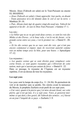 191
Messie. Jésus (Yahweh est salut) est le Tout-Puissant ou encore
EL SHADDAI.
« Jésus (Yahweh est salut) s’étant approché, leur parla, en disant
: Toute puissance m’a été donnée dans le ciel et sur la terre. »
Matthieu 28 :18.
« Puis, Abram étant âgé de quatre-vingt-dix-neuf ans, Yahweh lui
apparut et lui dit : Je suis le Dieu Tout-Puissant. » Genèse 17 :1.
Les rois :
« Le bélier que tu as vu qui avait deux cornes, ce sont les rois des
Mèdes et des Perses ; et le bouc velu, c’est le roi de Javan ; et la
grande corne entre ses yeux, c’est le premier roi. » Daniel 8 : 20-
21.
« Et les dix cornes que tu as vues sont dix rois, qui n’ont pas
encore commencé à régner, mais ils recevront autorité comme
rois en même temps avec la bête, pour une heure. » Apocalypse
17 :12.
Les royaumes :
« Les quatre cornes qui se sont élevées pour remplacer cette
corne brisée, ce sont quatre royaumes qui s’élèveront de cette
nation, mais qui n’auront pas autant de force. » Daniel 8 : 22.
Dans ce passage, le royaume de l’Agneau est un royaume
suprême, il est au-dessus de tous les royaumes.
Les sept yeux
Les yeux sont la lampe du corps (Lu. 11 :34-36). Ils permettent de
voir et de marcher sans se perdre. Six siècles avant la naissance
du Messie, le prophète Zacharie avait parlé de ces sept yeux.
« Car voici, quant à la pierre que j’ai mise devant Josué, sur cette
pierre, qui n’est qu’une, il y a sept yeux. Voici, je graverai moi-
même ce qui doit y être gravé, dit Yahweh des armées ; et j’ôterai
en un jour l’iniquité de ce pays. » Zacharie 3 :9.
 
