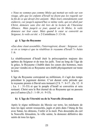 21
« Nous ne sommes pas comme Moïse qui mettait un voile sur son
visage, afin que les enfants d'Israël ne fixent pas les regards sur
la fin de ce qui devait être anéanti. Mais leurs entendements sont
endurcis, car jusqu'à aujourd'hui ce même voile, qui est aboli par
Christ, demeure sans être ôté lors de la lecture de l'Ancienne
Alliance. Mais jusqu'à ce jour, quand on lit Moïse, le voile
demeure sur leur cœur. Mais quand le cœur se convertit au
Seigneur, le voile est ôté. » 2 Corinthiens 3 :13-16.
g) L’âge du Royaume
«Eux donc étant assemblés, l'interrogèrent, disant : Seigneur, est-
ce en ce temps-ci que tu rétabliras le royaume d'Israël ?» Actes
1 :6.
Le rétablissement d’Israël était la préoccupation majeure des
apôtres du Seigneur et de tous les juifs. Tout au long de l’âge de
la grâce, le Royaume s’établit dans les cœurs des hommes, mais
un jour viendra où ce Royaume sera établi physiquement sur toute
la terre.
L’âge du Royaume correspond au millénium, il s’agit des temps
précédant le jugement dernier. C’est durant cette période que
le royaume promis à David sera instauré (2 S. 7 : 8-17 ; Za. 12 : 8
; Lu. 1 : 31-33) et que le peuple d’Israël se convertira et sera
restauré. Christ sera le Roi éternel de ce Royaume qui ne passera
pas à d’autres (Za.3 : 1-10 ; 6 : 9-15).
h) L’âge de l’éternité ou de la Nouvelle Jérusalem
Après le règne millénaire du Messie sur terre, les méchants de
tous les âges seront ressuscités, jugés et jetés dans l’étang de feu
avec Satan, les démons, l’enfer et la mort. Puis descendra du ciel
la Nouvelle Jérusalem, la ville sainte, la demeure définitive des
saints de tous les âges.
 