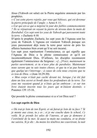 192
Jésus (Yahweh est salut) est la Pierre angulaire annoncée par les
prophètes.
« C’est cette pierre rejetée, par vous qui bâtissez, qui est devenue
la pierre principale de l’angle. » Actes 4 :11.
« Car qui est-ce qui a méprisé le jour des faibles commencements
? Ils se réjouiront en voyant la pierre de niveau dans la main de
Zorobabel. Ces sept sont les yeux de Yahweh qui parcourent toute
la terre. » Zacharie 4:10.
D’après le prophète Zacharie, les sept yeux de l’Agneau sont les
yeux de Yahweh. L’Agneau est vraiment Yahweh puisque ses
yeux parcouraient déjà toute la terre pour suivre de près les
affaires humaines bien avant qu’il ne soit incarné.
Les sept yeux représentent l’omniscience, ce qui signifie que
l’Agneau de Dieu a la pleine connaissance et qu’il est
incontestablement Dieu. D’ailleurs, les disciples reconnurent
également l’omniscience du Seigneur : «[…]Voici, maintenant tu
parles ouvertement, et tu n’uses plus de paraboles. Maintenant
nous savons que tu sais toutes choses, et que tu n’as pas besoin
que quelqu’un t’interroge ; à cause de cela nous croyons que tu
es issu de Dieu. » (Jean 16:29-30).
« Mon corps n’était pas caché devant toi, lorsque j’ai été fait
dans un lieu secret et brodé dans les profondeurs de la terre. Tes
yeux me voyaient quand je n’étais qu’un embryon ; et sur ton
livre étaient inscrits tous les jours qui m’étaient destinés. »
Psaumes 139 :15-16.
Qui possède la pleine connaissance si ce n’est Dieu seul ?
Les sept esprits de Dieu
« Où irai-je loin de ton Esprit, et où fuirai-je loin de ta face ? Si
je monte aux cieux, tu y es ; si je me couche dans le scheol, t’y
voilà. Si je prends les ailes de l’aurore, et que je demeure à
l’extrémité de la mer, là aussi ta main me conduira, et ta droite
me saisira. Si je dis : Au moins les ténèbres me couvriront, la nuit
 