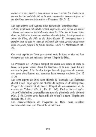 193
même sera une lumière tout autour de moi ; même les ténèbres ne
me cacheront point de toi, et la nuit resplendira comme le jour, et
les ténèbres comme la lumière. » Psaumes 139 :7-12.
Les sept esprits de l’Agneau nous parlent de l’omniprésence.
« Jésus (Yahweh est salut) s’étant approché, leur parla, en disant
: Toute puissance m’a été donnée dans le ciel et sur la terre. Allez
donc, et faites de toutes les nations des disciples, les baptisant au
Nom du Père, du Fils et du Saint-Esprit. Et enseignez-leur à
garder tout ce que je vous ai ordonné. Et voici, je suis avec vous
tous les jours jusqu’à la fin du monde. Amen ! » Matthieu 28 :18-
20.
Ces sept esprits de Dieu parcourent toute la terre et rien ne leur
échappe car tout est mis à nu devant l’Esprit de Dieu.
La Présence de l’Agneau remplit les cieux des cieux et toute la
terre, ses yeux voient dans les ténèbres et la nuit pour lui est
comme le jour. A la fin des temps, lors du jugement du monde,
ses yeux dévoileront aux hommes leurs œuvres cachées (Lu. 12
:1-3).
Les sept esprits de Dieu sont l'Esprit de Yahweh. Les Écritures
disent à son sujet qu’il est l'Esprit de sagesse et d’intelligence,
l'Esprit de conseil et de force, l'Esprit de connaissance et de
crainte de Yahweh (Pr. 8 ; Es. 11 :1-2). Paul a déclaré qu’en
Jésus-Christ habite corporellement toute la plénitude de la divinité
(Col. 2 :9). De son coté, Jean a dit de lui qu’il a reçu l’Esprit sans
mesure (Jn. 3 :34).
Les caractéristiques de l’Agneau de Dieu nous révèlent
incontestablement que Jésus-Christ est Dieu.
 