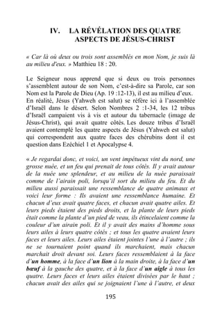 195
IV. LA RÉVÉLATION DES QUATRE
ASPECTS DE JÉSUS-CHRIST
« Car là où deux ou trois sont assemblés en mon Nom, je suis là
au milieu d'eux. » Matthieu 18 : 20.
Le Seigneur nous apprend que si deux ou trois personnes
s’assemblent autour de son Nom, c’est-à-dire sa Parole, car son
Nom est la Parole de Dieu (Ap. 19 :12-13), il est au milieu d’eux.
En réalité, Jésus (Yahweh est salut) se réfère ici à l’assemblée
d’Israël dans le désert. Selon Nombres 2 :1-34, les 12 tribus
d’Israël campaient vis à vis et autour du tabernacle (image de
Jésus-Christ), qui avait quatre côtés. Les douze tribus d’Israël
avaient contemplé les quatre aspects de Jésus (Yahweh est salut)
qui correspondent aux quatre faces des chérubins dont il est
question dans Ezéchiel 1 et Apocalypse 4.
« Je regardai donc, et voici, un vent impétueux vint du nord, une
grosse nuée, et un feu qui prenait de tous côtés. Il y avait autour
de la nuée une splendeur, et au milieu de la nuée paraissait
comme de l’airain poli, lorsqu’il sort du milieu du feu. Et du
milieu aussi paraissait une ressemblance de quatre animaux et
voici leur forme : Ils avaient une ressemblance humaine. Et
chacun d’eux avait quatre faces, et chacun avait quatre ailes. Et
leurs pieds étaient des pieds droits, et la plante de leurs pieds
était comme la plante d’un pied de veau, ils étincelaient comme la
couleur d’un airain poli. Et il y avait des mains d’homme sous
leurs ailes à leurs quatre côtés ; et tous les quatre avaient leurs
faces et leurs ailes. Leurs ailes étaient jointes l’une à l’autre ; ils
ne se tournaient point quand ils marchaient, mais chacun
marchait droit devant soi. Leurs faces ressemblaient à la face
d’un homme, à la face d’un lion à la main droite, à la face d’un
bœuf à la gauche des quatre, et à la face d’un aigle à tous les
quatre. Leurs faces et leurs ailes étaient divisées par le haut ;
chacun avait des ailes qui se joignaient l’une à l’autre, et deux
 
