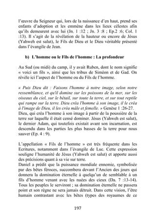 197
l’œuvre du Seigneur qui, lors de la naissance d’en haut, prend ses
enfants d’adoption et les emmène dans les lieux célestes afin
qu’ils demeurent avec lui (Jn. 1 :12 ; Jn. 3 :8 ; Ep.2 :6; Col. 1
:13). Il s’agit de la révélation de la hauteur ou encore de Jésus
(Yahweh est salut), le Fils de Dieu et le Dieu véritable présenté
dans l’évangile de Jean.
b) L’homme ou le Fils de l’homme : La profondeur
Au Sud (ou midi) du camp, il y avait Ruben, dont le nom signifie
« voici un fils », ainsi que les tribus de Siméon et de Gad. On
révèle ici l’aspect de l’homme ou du Fils de l’homme.
« Puis Dieu dit : Faisons l'homme à notre image, selon notre
ressemblance, et qu'il domine sur les poissons de la mer, sur les
oiseaux du ciel, sur le bétail, sur toute la terre, et sur tout reptile
qui rampe sur la terre. Dieu créa l'homme à son image, il le créa
à l'image de Dieu, il les créa mâle et femelle. » Genèse 1 :26-27.
Dieu, qui créa l’homme à son image à partir de la poussière de la
terre sur laquelle il était censé dominer. Jésus (Yahweh est salut),
le dernier Adam, qui toutefois existait avant son incarnation, est
descendu dans les parties les plus basses de la terre pour nous
sauver (Ep. 4 : 9).
L’appellation « Fils de l’homme » est très fréquente dans les
Ecritures, notamment dans l’évangile de Luc. Cette expression
souligne l’humanité de Jésus (Yahweh est salut) et apporte aussi
des précisions quant à sa vie sur terre.
Daniel a prédit que la puissance mondiale ennemie, symbolisée
par des bêtes féroces, succombera devant l’Ancien des jours qui
donnera la domination éternelle à quelqu’un de semblable à un
fils d’homme venant avec les nuées des cieux (Da. 7 :13-14).
Tous les peuples le serviront ; sa domination éternelle ne passera
point et son règne ne sera jamais détruit. Dans cette vision, l’être
humain contrastant avec les bêtes (types des royaumes de ce
 