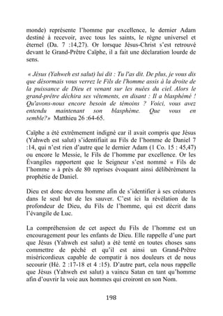 198
monde) représente l’homme par excellence, le dernier Adam
destiné à recevoir, avec tous les saints, le règne universel et
éternel (Da. 7 :14,27). Or lorsque Jésus-Christ s’est retrouvé
devant le Grand-Prêtre Caïphe, il a fait une déclaration lourde de
sens.
« Jésus (Yahweh est salut) lui dit : Tu l'as dit. De plus, je vous dis
que désormais vous verrez le Fils de l'homme assis à la droite de
la puissance de Dieu et venant sur les nuées du ciel. Alors le
grand-prêtre déchira ses vêtements, en disant : Il a blasphémé !
Qu'avons-nous encore besoin de témoins ? Voici, vous avez
entendu maintenant son blasphème. Que vous en
semble?» Matthieu 26 :64-65.
Caïphe a été extrêmement indigné car il avait compris que Jésus
(Yahweh est salut) s’identifiait au Fils de l’homme de Daniel 7
:14, qui n’est rien d’autre que le dernier Adam (1 Co. 15 : 45,47)
ou encore le Messie, le Fils de l’homme par excellence. Or les
Évangiles rapportent que le Seigneur s’est nommé « Fils de
l’homme » à près de 80 reprises évoquant ainsi délibérément la
prophétie de Daniel.
Dieu est donc devenu homme afin de s’identifier à ses créatures
dans le seul but de les sauver. C’est ici la révélation de la
profondeur de Dieu, du Fils de l’homme, qui est décrit dans
l’évangile de Luc.
La compréhension de cet aspect du Fils de l’homme est un
encouragement pour les enfants de Dieu. Elle rappelle d’une part
que Jésus (Yahweh est salut) a été tenté en toutes choses sans
commettre de péché et qu’il est ainsi un Grand-Prêtre
miséricordieux capable de compatir à nos douleurs et de nous
secourir (Hé. 2 :17-18 et 4 :15). D’autre part, cela nous rappelle
que Jésus (Yahweh est salut) a vaincu Satan en tant qu’homme
afin d’ouvrir la voie aux hommes qui croiront en son Nom.
 