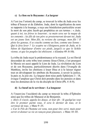199
c) Le lion ou le Royaume : La largeur
A l’est (ou l’orient) du camp, se trouvait la tribu de Juda avec les
tribus d’Issacar et de Zabulon. Juda, dont la signification du nom
se rapporte à la louange, a reçu une bénédiction particulière avant
la mort de son père Jacob qui prophétisa en ces termes : « Juda,
quant à toi, tes frères te loueront ; ta main sera sur la nuque de
tes ennemis ; les fils de ton père se prosterneront devant toi. Juda
est un jeune lion. Mon fils, tu reviens du carnage, mon fils ! Il
ploie les genoux, il se couche comme un lion, comme une lionne :
Qui le fera lever ? Le sceptre ne s'éloignera point de Juda, ni le
bâton de législateur d'entre ses pieds, jusqu'à ce que le Schilo
vienne, et que les peuples lui obéissent. » (Genèse 49 :8-10).
La tribu de Juda reçut la prédominance et la royauté. Le roi David
descendait de cette tribu tout comme Jésus-Christ, c’est pourquoi
le Messie est aussi appelé le Lion de Juda. La révélation du Lion
et de son Royaume, particulièrement décrits dans l’évangile de
Matthieu, invite les chrétiens à louer Dieu et à le laisser régner
tout en développant les attributs du Royaume, à savoir la justice,
la paix et, la joie etc. La largeur dont nous parle Ephésiens 3 : 18,
évoque l’ampleur que Christ doit prendre dans les pensées et dans
tous les domaines de la vie du disciple de Christ (Ph. 4 :8-9).
d) Le bœuf ou le serviteur : La longueur
A l’ouest (ou l’occident) du camp se trouvait la tribu d’Éphraïm
ainsi que les tribus de Manassé et de Benjamin.
« Alors il s'assit, appela les douze, et leur dit : Si quelqu'un veut
être le premier parmi vous, il sera le dernier de tous, et le
serviteur de tous. » Marc 9 :35.
« Car le Fils de l'homme est venu, non pour être servi, mais pour
servir et donner sa vie en rançon pour plusieurs. » Marc 10 :45.
 