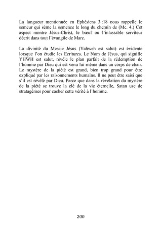 200
La longueur mentionnée en Ephésiens 3 :18 nous rappelle le
semeur qui sème la semence le long du chemin de (Mc. 4.) Cet
aspect montre Jésus-Christ, le bœuf ou l’inlassable serviteur
décrit dans tout l’évangile de Marc.
La divinité du Messie Jésus (Yahweh est salut) est évidente
lorsque l’on étudie les Ecritures. Le Nom de Jésus, qui signifie
YHWH est salut, révèle le plan parfait de la rédemption de
l’homme par Dieu qui est venu lui-même dans un corps de chair.
Le mystère de la piété est grand, bien trop grand pour être
expliqué par les raisonnements humains. Il ne peut être saisi que
s’il est révélé par Dieu. Parce que dans la révélation du mystère
de la piété se trouve la clé de la vie éternelle, Satan use de
stratagèmes pour cacher cette vérité à l’homme.
 