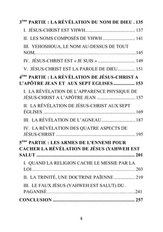 4
3ème
PARTIE : LA RÉVÉLATION DU NOM DE DIEU . 135
I. JÉSUS-CHRIST EST YHWH........................................... 137
II. LES NOMS COMPOSÉS DE YHWH............................ 141
III. YEHOSHOUA, LE NOM AU-DESSUS DE TOUT
NOM………………………………………………………...145
IV. JÉSUS-CHRIST EST « JE SUIS » ................................ 149
V. JÉSUS-CHRIST EST LA PAROLE DE DIEU............... 151
4ème
PARTIE : LA RÉVÉLATION DE JÉSUS-CHRIST A
L’APÔTRE JEAN ET AUX SEPT EGLISES................. 153
I. LA RÉVÉLATION DE L’APPARENCE PHYSIQUE DE
JÉSUS-CHRIST A L’APÔTRE JEAN ................................. 157
II. LA RÉVÉLATION DE JÉSUS-CHRIST AUX SEPT
ÉGLISES ............................................................................... 169
III. LA RÉVÉLATION DE L’AGNEAU............................. 187
IV. LA RÉVÉLATION DES QUATRE ASPECTS DE
JÉSUS-CHRIST .................................................................... 195
5ème
PARTIE : LES ARMES DE L’ENNEMI POUR
CACHER LA RÉVÉLATION DE JÉSUS (YAHWEH EST
SALUT .............................................................................. 201
I. QUAND LA RELIGION CACHE LE MESSIE PAR LA
LOI…………………………………………………………. 203
II. LA TRINITÉ, UNE DOCTRINE PAÏENNE .................. 219
III. LE FAUX JÉSUS (YAHWEH EST SALUT) DU .
PAGANISÉ…………………………………………...….…241
CONCLUSION ................................................................. 257
 