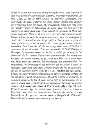 22
«Puis je vis un nouveau ciel et une nouvelle terre ; car le premier
ciel et la première terre avaient disparu, et la mer n'était plus. Et
moi, Jean, je vis la ville sainte, la nouvelle Jérusalem, qui
descendait du ciel, d'auprès de Dieu, parée comme une épouse
qui s'est ornée pour son mari. Et j'entendis du trône une voix forte
qui disait : Voici le tabernacle de Dieu avec les hommes ! Il
dressera sa tente avec eux, et ils seront son peuple, et Dieu lui-
même sera leur Dieu, et il sera avec eux. Et Dieu essuiera toute
larme de leurs yeux, et la mort ne sera plus ; et il n'y aura plus ni
deuil, ni cri, ni douleur, car les premières choses sont passées. Et
celui qui était assis sur le trône dit : Voici, je fais toutes choses
nouvelles. Puis il me dit : Ecris, car ces paroles sont véritables et
certaines. Il me dit aussi : Tout est accompli. JE SUIS l'Alpha et
l'Oméga, le commencement et la fin. A celui qui a soif, je lui
donnerai de la source d'eau vive gratuitement. Le vainqueur
héritera de toutes choses, et je serai son Dieu et il sera mon
fils. Mais pour les timides, les incrédules, les abominables, les
meurtriers, les fornicateurs, les sorciers, les idolâtres et tous les
menteurs, leur part sera dans l'étang ardent de feu et de soufre,
qui est la seconde mort» (Ap. 21 : 1-9). Pendant cet âge, Jésus-
Christ, le Dieu véritable continuera à se révéler comme le Père «Il
me dit aussi : Tout est accompli. JE SUIS l'Alpha et l'Oméga, le
commencement et la fin. A celui qui a soif, je lui donnerai de la
source d'eau vive gratuitement. Le vainqueur héritera de toutes
choses, et je serai son Dieu et il sera mon fils » Ap. 21 :6-7.
C’est le dernier âge, la boucle sera bouclée. C’est le retour à
l’éternité pour tous les descendants d’Adam qui auront cru en
Jésus-Christ. Le premier Adam nous a éloignés de l’éternité,
Jésus-Christ, le dernier Adam nous y ramènera.
 