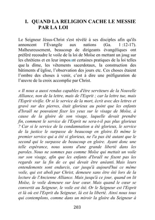 203
I. QUAND LA RELIGION CACHE LE MESSIE
PAR LA LOI
Le Seigneur Jésus-Christ s'est révélé à ses disciples afin qu'ils
annoncent l’Évangile aux nations (Ga. 1 :12-17).
Malheureusement, beaucoup de dirigeants évangéliques ont
préféré recoudre le voile de la loi de Moïse en mettant un joug sur
les chrétiens et en leur imposant certaines pratiques de la loi telles
que la dîme, les vêtements sacerdotaux, la construction des
bâtiments d’église, l’observation des jours etc. Ces choses étaient
l’ombre des choses à venir, c’est à dire une préfiguration de
l’œuvre de la croix accomplie par Christ.
« Il nous a aussi rendus capables d'être serviteurs de la Nouvelle
Alliance, non de la lettre, mais de l'Esprit ; car la lettre tue, mais
l'Esprit vivifie. Or si le service de la mort, écrit avec des lettres et
gravé sur des pierres, était glorieux au point que les enfants
d'Israël ne pouvaient fixer les yeux sur le visage de Moïse, à
cause de la gloire de son visage, laquelle devait prendre
fin, comment le service de l'Esprit ne sera-t-il pas plus glorieux
? Car si le service de la condamnation a été glorieux, le service
de la justice le surpasse de beaucoup en gloire. Et même le
premier service qui a été si glorieux, ne l'a pas été autant que le
second qui le surpasse de beaucoup en gloire. Ayant donc une
telle espérance, nous usons d'une grande liberté dans les
paroles. Nous ne sommes pas comme Moïse qui mettait un voile
sur son visage, afin que les enfants d'Israël ne fixent pas les
regards sur la fin de ce qui devait être anéanti. Mais leurs
entendements sont endurcis, car jusqu'à aujourd'hui ce même
voile, qui est aboli par Christ, demeure sans être ôté lors de la
lecture de l'Ancienne Alliance. Mais jusqu'à ce jour, quand on lit
Moïse, le voile demeure sur leur cœur. Mais quand le cœur se
convertit au Seigneur, le voile est ôté. Or le Seigneur est l'Esprit
et là où est l'Esprit du Seigneur, là est la liberté. Ainsi nous tous
qui contemplons, comme dans un miroir la gloire du Seigneur à
 