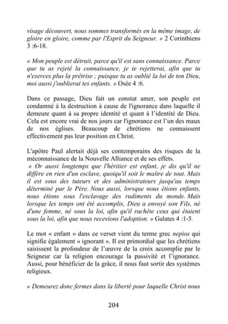 204
visage découvert, nous sommes transformés en la même image, de
gloire en gloire, comme par l'Esprit du Seigneur. » 2 Corinthiens
3 :6-18.
« Mon peuple est détruit, parce qu'il est sans connaissance. Parce
que tu as rejeté la connaissance, je te rejetterai, afin que tu
n'exerces plus la prêtrise ; puisque tu as oublié la loi de ton Dieu,
moi aussi j'oublierai tes enfants. » Osée 4 :6.
Dans ce passage, Dieu fait un constat amer, son peuple est
condamné à la destruction à cause de l'ignorance dans laquelle il
demeure quant à sa propre identité et quant à l’identité de Dieu.
Cela est encore vrai de nos jours car l'ignorance est l’un des maux
de nos églises. Beaucoup de chrétiens ne connaissent
effectivement pas leur position en Christ.
L'apôtre Paul alertait déjà ses contemporains des risques de la
méconnaissance de la Nouvelle Alliance et de ses effets.
« Or aussi longtemps que l'héritier est enfant, je dis qu'il ne
diffère en rien d'un esclave, quoiqu'il soit le maître de tout. Mais
il est sous des tuteurs et des administrateurs jusqu'au temps
déterminé par le Père. Nous aussi, lorsque nous étions enfants,
nous étions sous l'esclavage des rudiments du monde. Mais
lorsque les temps ont été accomplis, Dieu a envoyé son Fils, né
d'une femme, né sous la loi, afin qu'il rachète ceux qui étaient
sous la loi, afin que nous recevions l'adoption. » Galates 4 :1-5.
Le mot « enfant » dans ce verset vient du terme grec nepios qui
signifie également « ignorant ». Il est primordial que les chrétiens
saisissent la profondeur de l’œuvre de la croix accomplie par le
Seigneur car la religion encourage la passivité et l’ignorance.
Aussi, pour bénéficier de la grâce, il nous faut sortir des systèmes
religieux.
« Demeurez donc fermes dans la liberté pour laquelle Christ nous
 