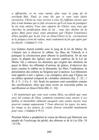 205
a affranchis, et ne vous mettez plus sous le joug de la
servitude. Moi, Paul, je vous dis que si vous vous faites
circoncire, Christ ne vous servira à rien. Et j'affirme encore une
fois à tout homme qui se fait circoncire qu'il est tenu de pratiquer
la loi tout entière. Vous êtes séparés de Christ, vous tous qui
cherchez la justification dans la loi ; vous êtes déchus de la
grâce. Mais pour nous, nous attendons par l'Esprit l'espérance
d'être justifiés par la foi. Car en Jésus-Christ ni la circoncision
ni le prépuce n'ont de valeur, mais seulement la foi qui opère par
la charité. » Galates 5 :1-6.
Les Galates étaient tombés sous le joug de la loi de Moïse. Ils
s’étaient mis à observer le sabbat, les fêtes de Yahweh et à
pratiquer la circoncision pour obtenir la justification. Or de nos
jours, la plupart des églises sont encore captives de la Loi de
Moïse. On y retrouve les doctrines qui exigent des chrétiens de
payer la dîme, les offrandes d’actions de grâces, d’observer des
jours comme le sabbat ou le dimanche, les fêtes, l’ordination, la
présentation des enfants au Seigneur par le pasteur. Les bâtiments
sont appelés à tort « églises » ou «temples» alors que l’Eglise est
un édifice spirituel composé de véritables chrétiens (Ep. 2 : 22 ; 1
Pi. 2 :5 ; 1 Co. 3 : 16). Seuls les pasteurs sont considérés comme
des sacrificateurs, alors que nous avons un souverain prêtre ou
sacrificateur en Jésus-Christ (Hé. 4 : 14).
« Et maintenant que vous avez connu Dieu, ou plutôt que vous
avez été connus de Dieu, comment retournez-vous encore à ces
faibles et misérables éléments auxquels vous voulez encore vous
asservir comme auparavant ? Vous observez les jours, les mois,
les temps et les années. Je crains d'avoir travaillé inutilement
pour vous. » Galates 4 :9-11.
Pourtant Moïse a prophétisé la venue du Messie qui libérerait son
peuple de l’esclavage du péché, des démons et de la Loi (De. 18
:15-19).
 
