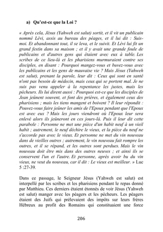 206
a) Qu’est-ce que la Loi ?
« Après cela, Jésus (Yahweh est salut) sortit, et il vit un publicain
nommé Lévi, assis au bureau des péages, et il lui dit : Suis-
moi. Et abandonnant tout, il se leva, et le suivit. Et Lévi lui fit un
grand festin dans sa maison ; et il y avait une grande foule de
publicains et d'autres gens qui étaient avec eux à table. Les
scribes de ce lieu-là et les pharisiens murmuraient contre ses
disciples, en disant : Pourquoi mangez-vous et buvez-vous avec
les publicains et les gens de mauvaise vie ? Mais Jésus (Yahweh
est salut), prenant la parole, leur dit : Ceux qui sont en santé
n'ont pas besoin de médecin, mais ceux qui se portent mal. Je ne
suis pas venu appeler à la repentance les justes, mais les
pécheurs. Ils lui dirent aussi : Pourquoi est-ce que les disciples de
Jean jeûnent souvent, et font des prières, et également ceux des
pharisiens ; mais les tiens mangent et boivent ? Il leur répondit :
Pouvez-vous faire jeûner les amis de l'Epoux pendant que l'Epoux
est avec eux ? Mais les jours viendront où l'Epoux leur sera
enlevé alors ils jeûneront en ces jours-là. Puis il leur dit cette
parabole : Personne ne met une pièce d'un habit neuf à un vieil
habit ; autrement, le neuf déchire le vieux, et la pièce du neuf ne
s'accorde pas avec le vieux. Et personne ne met du vin nouveau
dans de vieilles outres ; autrement, le vin nouveau fait rompre les
outres, et il se répand, et les outres sont perdues. Mais le vin
nouveau doit être mis dans des outres neuves ; et ainsi ils se
conservent l'un et l'autre. Et personne, après avoir bu du vin
vieux, ne veut du nouveau, car il dit : Le vieux est meilleur. » Luc
5 :27-39.
Dans ce passage, le Seigneur Jésus (Yahweh est salut) est
interpellé par les scribes et les pharisiens pendant le repas donné
par Matthieu. Ces derniers étaient étonnés de voir Jésus (Yahweh
est salut) manger avec les péagers et les pécheurs. Les péagers
étaient des Juifs qui prélevaient des impôts sur leurs frères
Hébreux au profit des Romains qui constituaient une force
 