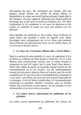 207
d'occupation du pays. On considérait que Zachée, chef des
péagers, portait atteinte aux intérêts du peuple hébreu, le
dépouillant et le volant sans motif légitime puisque l'impôt allait à
des étrangers. On peut supposer également que Zachée prélevait
davantage que la part qu'il reversait aux Romains (Lu. 19). Bien
évidemment, la Loi condamne le vol, aussi les pharisiens et les
scribes ne voulaient en aucun cas avoir une relation avec les
pécheurs.
Pour répondre aux pharisiens et aux scribes, Jésus (Yahweh est
salut) utilise une parabole à partir de laquelle nous allons
développer notre enseignement sur la Loi. Dans cette parabole
Jésus (Yahweh est salut) parle de vieux vin, de vieilles outres, de
vin nouveau et d'outres neuves.
 Le vieux vin : l’Ancienne Alliance dite « Loi de Moïse »
Dans le contexte de cette parabole, le vieux vin représente la Loi
de Moïse ou l’alliance du Sinaï donnée à Israël (Ex. 19 :5). Cette
alliance était exclusivement conclue avec la nation d’Israël et
comportait en tout 613 règles. Sur le mont Sinaï, Dieu donna à
Moïse deux tables de pierre sur lesquelles étaient inscrits les dix
commandements de la Loi «écrite». Les dix commandements
avaient été écrits par le doigt de Dieu sur la pierre, puis ils ont été
complétés par six cent trois autres commandements constituant la
« Loi orale » que Moïse mit aussi par écrit lorsqu'il descendit de
la montagne. La loi de Moïse contient donc 613 commandements
constituant un ensemble cohérent. Toutefois, pour en faciliter
l'étude, elle a été divisée en trois parties : les lois morales, les lois
cérémonielles et les lois civiles ou sociales.
 Les outres neuves représentent les publicains ou les
pécheurs
Les outres neuves représentent les publicains, les voleurs, les
 