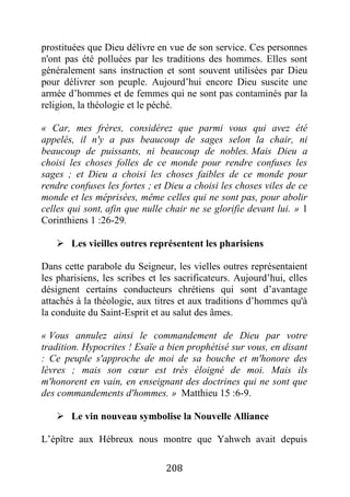 208
prostituées que Dieu délivre en vue de son service. Ces personnes
n'ont pas été polluées par les traditions des hommes. Elles sont
généralement sans instruction et sont souvent utilisées par Dieu
pour délivrer son peuple. Aujourd’hui encore Dieu suscite une
armée d’hommes et de femmes qui ne sont pas contaminés par la
religion, la théologie et le péché.
« Car, mes frères, considérez que parmi vous qui avez été
appelés, il n'y a pas beaucoup de sages selon la chair, ni
beaucoup de puissants, ni beaucoup de nobles. Mais Dieu a
choisi les choses folles de ce monde pour rendre confuses les
sages ; et Dieu a choisi les choses faibles de ce monde pour
rendre confuses les fortes ; et Dieu a choisi les choses viles de ce
monde et les méprisées, même celles qui ne sont pas, pour abolir
celles qui sont, afin que nulle chair ne se glorifie devant lui. » 1
Corinthiens 1 :26-29.
 Les vieilles outres représentent les pharisiens
Dans cette parabole du Seigneur, les vielles outres représentaient
les pharisiens, les scribes et les sacrificateurs. Aujourd’hui, elles
désignent certains conducteurs chrétiens qui sont d’avantage
attachés à la théologie, aux titres et aux traditions d’hommes qu'à
la conduite du Saint-Esprit et au salut des âmes.
« Vous annulez ainsi le commandement de Dieu par votre
tradition. Hypocrites ! Esaïe a bien prophétisé sur vous, en disant
: Ce peuple s'approche de moi de sa bouche et m'honore des
lèvres ; mais son cœur est très éloigné de moi. Mais ils
m'honorent en vain, en enseignant des doctrines qui ne sont que
des commandements d'hommes. » Matthieu 15 :6-9.
 Le vin nouveau symbolise la Nouvelle Alliance
L’épître aux Hébreux nous montre que Yahweh avait depuis
 