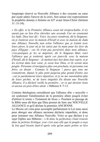 209
longtemps réservé sa Nouvelle Alliance à des croyants au cœur
pur ayant admis l'œuvre de la croix. Son auteur cite expressément
la prophétie donnée à Jérémie en 627 avant Jésus-Christ (Jérémie
31 :31-34).
« En effet, si la Première Alliance avait été irréprochable, il n'y
aurait pas eu lieu d'en chercher une seconde. Car en censurant
les Juifs, Dieu leur dit : Voici, les jours viendront, dit le Seigneur,
où je traiterai avec la maison d'Israël et avec la maison de Juda
une Alliance Nouvelle, non selon l'alliance que je traitai avec
leurs pères, le jour où je les saisis par la main pour les tirer du
pays d'Egypte ; car ils n'ont pas persévéré dans mon alliance,
c'est pourquoi je les ai méprisés, dit le Seigneur. Mais voici
l'alliance que je traiterai, après ces jours-là, avec la maison
d'Israël, dit le Seigneur : Je mettrai mes lois dans leur esprit, et je
les écrirai dans leur cœur, je serai leur Dieu, et ils seront mon
peuple. Personne n'enseignera plus son prochain, ni personne son
frère, en disant : Connais le Seigneur ! parce que tous me
connaîtront, depuis le plus petit jusqu'au plus grand d'entre eux
; car je pardonnerai leurs injustices, et je ne me souviendrai plus
de leurs péchés, ni de leurs iniquités. En disant une Nouvelle
Alliance, il a déclaré vieille la première ; or ce qui devient vieux
et ancien est près d'être aboli. » Hébreux 8 :7-13.
Certains théologiens considèrent que l'alliance dite « nouvelle »
est seulement l'amélioration de la première allant jusqu'à éviter
d'utiliser le terme « Testament de Jésus ». Pourtant ce passage de
la Bible nous dit bien que Dieu promet de faire une NOUVELLE
ALLIANCE et qu'il déclare la première ANCIENNE.
Le Messie est venu pour accomplir parfaitement la Loi mais aussi
pour abroger une alliance ancienne déclarée imparfaite, et donc
pour instaurer une Alliance Nouvelle. Voici ce que déclare à ce
sujet l'épître aux Hébreux : « Si donc la perfection s'était trouvée
dans la prêtrise lévitique, (car c'est sous elle que le peuple a reçu
la loi) quel besoin était-il après cela qu'un autre prêtre se lève
 