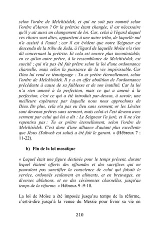210
selon l'ordre de Melchisédek, et qui ne soit pas nommé selon
l'ordre d'Aaron ? Or la prêtrise étant changée, il est nécessaire
qu'il y ait aussi un changement de loi. Car, celui à l'égard duquel
ces choses sont dites, appartient à une autre tribu, de laquelle nul
n'a assisté à l'autel ; car il est évident que notre Seigneur est
descendu de la tribu de Juda, à l'égard de laquelle Moïse n'a rien
dit concernant la prêtrise. Et cela est encore plus incontestable,
en ce qu'un autre prêtre, à la ressemblance de Melchisédek, est
suscité ; qui n'a pas été fait prêtre selon la loi d'une ordonnance
charnelle, mais selon la puissance de la vie impérissable. Car
Dieu lui rend ce témoignage : Tu es prêtre éternellement, selon
l'ordre de Melchisédek. Il y a en effet abolition de l'ordonnance
précédente à cause de sa faiblesse et de son inutilité. Car la loi
n’a rien amené à la perfection, mais ce qui a amené à la
perfection, c'est ce qui a été introduit par-dessus, à savoir, une
meilleure espérance par laquelle nous nous approchons de
Dieu. De plus, cela n'a pas eu lieu sans serment, or les Lévites
sont devenus prêtres sans serment, mais celui-ci l'est devenu avec
serment par celui qui lui a dit : Le Seigneur l'a juré, et il ne s'en
repentira pas : Tu es prêtre éternellement, selon l'ordre de
Melchisédek. C'est donc d'une alliance d'autant plus excellente
que Jésus (Yahweh est salut) a été fait le garant. » (Hébreux 7 :
11-22).
b) Fin de la loi mosaïque
« Lequel était une figure destinée pour le temps présent, durant
lequel étaient offerts des offrandes et des sacrifices qui ne
pouvaient pas sanctifier la conscience de celui qui faisait le
service, ordonnés seulement en aliments, et en breuvages, en
diverses ablutions, et en des cérémonies charnelles, jusqu'au
temps de la réforme. » Hébreux 9 :9-10.
La loi de Moïse a été imposée jusqu’au temps de la réforme,
c’est-à-dire jusqu’à la venue du Messie pour livrer sa vie en
 