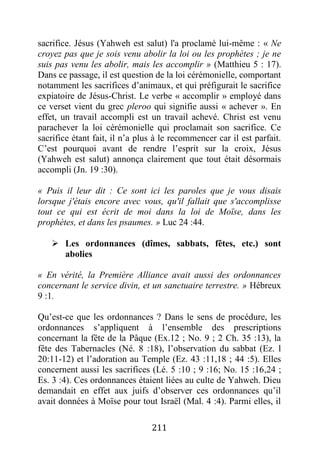 211
sacrifice. Jésus (Yahweh est salut) l'a proclamé lui-même : « Ne
croyez pas que je sois venu abolir la loi ou les prophètes ; je ne
suis pas venu les abolir, mais les accomplir » (Matthieu 5 : 17).
Dans ce passage, il est question de la loi cérémonielle, comportant
notamment les sacrifices d’animaux, et qui préfigurait le sacrifice
expiatoire de Jésus-Christ. Le verbe « accomplir » employé dans
ce verset vient du grec pleroo qui signifie aussi « achever ». En
effet, un travail accompli est un travail achevé. Christ est venu
parachever la loi cérémonielle qui proclamait son sacrifice. Ce
sacrifice étant fait, il n’a plus à le recommencer car il est parfait.
C’est pourquoi avant de rendre l’esprit sur la croix, Jésus
(Yahweh est salut) annonça clairement que tout était désormais
accompli (Jn. 19 :30).
« Puis il leur dit : Ce sont ici les paroles que je vous disais
lorsque j'étais encore avec vous, qu'il fallait que s'accomplisse
tout ce qui est écrit de moi dans la loi de Moïse, dans les
prophètes, et dans les psaumes. » Luc 24 :44.
 Les ordonnances (dîmes, sabbats, fêtes, etc.) sont
abolies
« En vérité, la Première Alliance avait aussi des ordonnances
concernant le service divin, et un sanctuaire terrestre. » Hébreux
9 :1.
Qu’est-ce que les ordonnances ? Dans le sens de procédure, les
ordonnances s’appliquent à l’ensemble des prescriptions
concernant la fête de la Pâque (Ex.12 ; No. 9 ; 2 Ch. 35 :13), la
fête des Tabernacles (Né. 8 :18), l’observation du sabbat (Ez. l
20:11-12) et l’adoration au Temple (Ez. 43 :11,18 ; 44 :5). Elles
concernent aussi les sacrifices (Lé. 5 :10 ; 9 :16; No. 15 :16,24 ;
Es. 3 :4). Ces ordonnances étaient liées au culte de Yahweh. Dieu
demandait en effet aux juifs d’observer ces ordonnances qu’il
avait données à Moïse pour tout Israël (Mal. 4 :4). Parmi elles, il
 