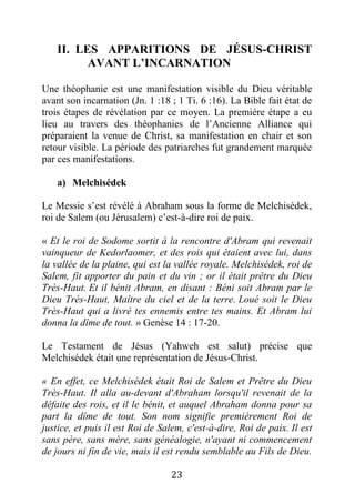 23
II. LES APPARITIONS DE JÉSUS-CHRIST
AVANT L’INCARNATION
Une théophanie est une manifestation visible du Dieu véritable
avant son incarnation (Jn. 1 :18 ; 1 Ti. 6 :16). La Bible fait état de
trois étapes de révélation par ce moyen. La première étape a eu
lieu au travers des théophanies de l’Ancienne Alliance qui
préparaient la venue de Christ, sa manifestation en chair et son
retour visible. La période des patriarches fut grandement marquée
par ces manifestations.
a) Melchisédek
Le Messie s’est révélé à Abraham sous la forme de Melchisédek,
roi de Salem (ou Jérusalem) c’est-à-dire roi de paix.
« Et le roi de Sodome sortit à la rencontre d'Abram qui revenait
vainqueur de Kedorlaomer, et des rois qui étaient avec lui, dans
la vallée de la plaine, qui est la vallée royale. Melchisédek, roi de
Salem, fit apporter du pain et du vin ; or il était prêtre du Dieu
Très-Haut. Et il bénit Abram, en disant : Béni soit Abram par le
Dieu Très-Haut, Maître du ciel et de la terre. Loué soit le Dieu
Très-Haut qui a livré tes ennemis entre tes mains. Et Abram lui
donna la dîme de tout. » Genèse 14 : 17-20.
Le Testament de Jésus (Yahweh est salut) précise que
Melchisédek était une représentation de Jésus-Christ.
« En effet, ce Melchisédek était Roi de Salem et Prêtre du Dieu
Très-Haut. Il alla au-devant d'Abraham lorsqu'il revenait de la
défaite des rois, et il le bénit, et auquel Abraham donna pour sa
part la dîme de tout. Son nom signifie premièrement Roi de
justice, et puis il est Roi de Salem, c'est-à-dire, Roi de paix. Il est
sans père, sans mère, sans généalogie, n'ayant ni commencement
de jours ni fin de vie, mais il est rendu semblable au Fils de Dieu.
 