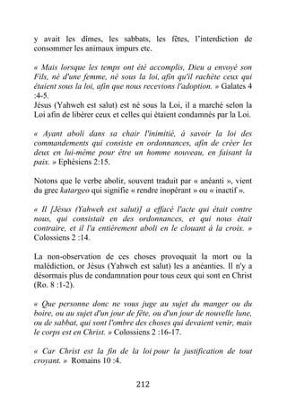 212
y avait les dîmes, les sabbats, les fêtes, l’interdiction de
consommer les animaux impurs etc.
« Mais lorsque les temps ont été accomplis, Dieu a envoyé son
Fils, né d'une femme, né sous la loi, afin qu'il rachète ceux qui
étaient sous la loi, afin que nous recevions l'adoption. » Galates 4
:4-5.
Jésus (Yahweh est salut) est né sous la Loi, il a marché selon la
Loi afin de libérer ceux et celles qui étaient condamnés par la Loi.
« Ayant aboli dans sa chair l'inimitié, à savoir la loi des
commandements qui consiste en ordonnances, afin de créer les
deux en lui-même pour être un homme nouveau, en faisant la
paix. » Ephésiens 2:15.
Notons que le verbe abolir, souvent traduit par « anéanti », vient
du grec katargeo qui signifie « rendre inopérant » ou « inactif ».
« Il [Jésus (Yahweh est salut)] a effacé l'acte qui était contre
nous, qui consistait en des ordonnances, et qui nous était
contraire, et il l'a entièrement aboli en le clouant à la croix. »
Colossiens 2 :14.
La non-observation de ces choses provoquait la mort ou la
malédiction, or Jésus (Yahweh est salut) les a anéanties. Il n'y a
désormais plus de condamnation pour tous ceux qui sont en Christ
(Ro. 8 :1-2).
« Que personne donc ne vous juge au sujet du manger ou du
boire, ou au sujet d'un jour de fête, ou d'un jour de nouvelle lune,
ou de sabbat, qui sont l'ombre des choses qui devaient venir, mais
le corps est en Christ. » Colossiens 2 :16-17.
« Car Christ est la fin de la loi pour la justification de tout
croyant. » Romains 10 :4.
 