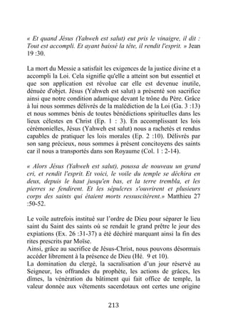 213
« Et quand Jésus (Yahweh est salut) eut pris le vinaigre, il dit :
Tout est accompli. Et ayant baissé la tête, il rendit l'esprit. » Jean
19 :30.
La mort du Messie a satisfait les exigences de la justice divine et a
accompli la Loi. Cela signifie qu'elle a atteint son but essentiel et
que son application est révolue car elle est devenue inutile,
dénuée d'objet. Jésus (Yahweh est salut) a présenté son sacrifice
ainsi que notre condition adamique devant le trône du Père. Grâce
à lui nous sommes délivrés de la malédiction de la Loi (Ga. 3 :13)
et nous sommes bénis de toutes bénédictions spirituelles dans les
lieux célestes en Christ (Ep. 1 : 3). En accomplissant les lois
cérémonielles, Jésus (Yahweh est salut) nous a rachetés et rendus
capables de pratiquer les lois morales (Ep. 2 :10). Délivrés par
son sang précieux, nous sommes à présent concitoyens des saints
car il nous a transportés dans son Royaume (Col. 1 : 2-14).
« Alors Jésus (Yahweh est salut), poussa de nouveau un grand
cri, et rendit l'esprit. Et voici, le voile du temple se déchira en
deux, depuis le haut jusqu'en bas, et la terre trembla, et les
pierres se fendirent. Et les sépulcres s'ouvrirent et plusieurs
corps des saints qui étaient morts ressuscitèrent.» Matthieu 27
:50-52.
Le voile autrefois institué sur l’ordre de Dieu pour séparer le lieu
saint du Saint des saints où se rendait le grand prêtre le jour des
expiations (Ex. 26 :31-37) a été déchiré marquant ainsi la fin des
rites prescrits par Moïse.
Ainsi, grâce au sacrifice de Jésus-Christ, nous pouvons désormais
accéder librement à la présence de Dieu (Hé. 9 et 10).
La domination du clergé, la sacralisation d’un jour réservé au
Seigneur, les offrandes du prophète, les actions de grâces, les
dîmes, la vénération du bâtiment qui fait office de temple, la
valeur donnée aux vêtements sacerdotaux ont certes une origine
 