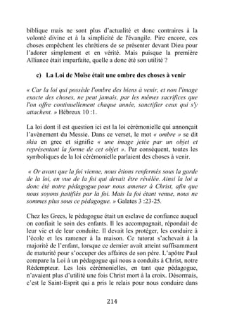 214
biblique mais ne sont plus d’actualité et donc contraires à la
volonté divine et à la simplicité de l'évangile. Pire encore, ces
choses empêchent les chrétiens de se présenter devant Dieu pour
l’adorer simplement et en vérité. Mais puisque la première
Alliance était imparfaite, quelle a donc été son utilité ?
c) La Loi de Moïse était une ombre des choses à venir
« Car la loi qui possède l'ombre des biens à venir, et non l'image
exacte des choses, ne peut jamais, par les mêmes sacrifices que
l'on offre continuellement chaque année, sanctifier ceux qui s'y
attachent. » Hébreux 10 :1.
La loi dont il est question ici est la loi cérémonielle qui annonçait
l’avènement du Messie. Dans ce verset, le mot « ombre » se dit
skia en grec et signifie « une image jetée par un objet et
représentant la forme de cet objet ». Par conséquent, toutes les
symboliques de la loi cérémonielle parlaient des choses à venir.
« Or avant que la foi vienne, nous étions renfermés sous la garde
de la loi, en vue de la foi qui devait être révélée. Ainsi la loi a
donc été notre pédagogue pour nous amener à Christ, afin que
nous soyons justifiés par la foi. Mais la foi étant venue, nous ne
sommes plus sous ce pédagogue. » Galates 3 :23-25.
Chez les Grecs, le pédagogue était un esclave de confiance auquel
on confiait le soin des enfants. Il les accompagnait, répondait de
leur vie et de leur conduite. Il devait les protéger, les conduire à
l’école et les ramener à la maison. Ce tutorat s’achevait à la
majorité de l’enfant, lorsque ce dernier avait atteint suffisamment
de maturité pour s’occuper des affaires de son père. L’apôtre Paul
compare la Loi à un pédagogue qui nous a conduits à Christ, notre
Rédempteur. Les lois cérémonielles, en tant que pédagogue,
n’avaient plus d’utilité une fois Christ mort à la croix. Désormais,
c’est le Saint-Esprit qui a pris le relais pour nous conduire dans
 