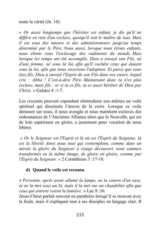 215
toute la vérité (Jn. 16).
« Or aussi longtemps que l'héritier est enfant, je dis qu'il ne
diffère en rien d'un esclave, quoiqu'il soit le maître de tout. Mais
il est sous des tuteurs et des administrateurs jusqu'au temps
déterminé par le Père. Nous aussi, lorsque nous étions enfants,
nous étions sous l'esclavage des rudiments du monde. Mais
lorsque les temps ont été accomplis, Dieu a envoyé son Fils, né
d'une femme, né sous la loi, afin qu'il rachète ceux qui étaient
sous la loi, afin que nous recevions l'adoption. Et parce que vous
êtes fils, Dieu a envoyé l'Esprit de son Fils dans vos cœurs, lequel
crie : Abba ! C'est-à-dire Père. Maintenant donc tu n'es plus
esclave, mais fils ; or si tu es fils, tu es aussi héritier de Dieu par
Christ. » Galates 4 :1-7.
Les croyants peuvent cependant réintroduire eux-mêmes un voile
spirituel qui dissimule l’œuvre de la croix. Lorsque ce voile
demeure sur nous, il nous aveugle et nous maintient esclaves des
ordonnances de l’Ancienne Alliance alors que la Nouvelle, qui est
de loin supérieure en gloire, a justement pour vocation de nous
libérer.
« Or le Seigneur est l'Esprit et là où est l'Esprit du Seigneur, là
est la liberté. Ainsi nous tous qui contemplons, comme dans un
miroir la gloire du Seigneur à visage découvert, nous sommes
transformés en la même image, de gloire en gloire, comme par
l'Esprit du Seigneur. » 2 Corinthiens 3 :17-18.
d) Quand le voile est recousu
« Personne, après avoir allumé la lampe, ne la couvre d'un vase,
ni ne la met sous un lit, mais il la met sur un chandelier afin que
ceux qui entrent voient la lumière. » Luc 8 :16.
Jésus-Christ parlait souvent en paraboles lorsqu’il se trouvait avec
la foule, mais il expliquait tout à ses disciples en langage clair. Il
 