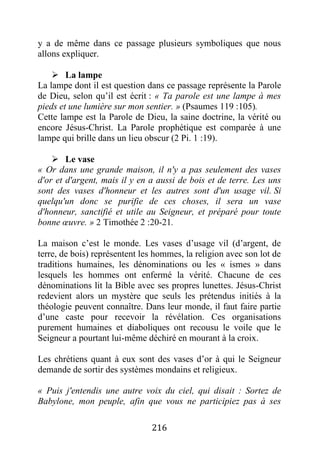 216
y a de même dans ce passage plusieurs symboliques que nous
allons expliquer.
 La lampe
La lampe dont il est question dans ce passage représente la Parole
de Dieu, selon qu’il est écrit : « Ta parole est une lampe à mes
pieds et une lumière sur mon sentier. » (Psaumes 119 :105).
Cette lampe est la Parole de Dieu, la saine doctrine, la vérité ou
encore Jésus-Christ. La Parole prophétique est comparée à une
lampe qui brille dans un lieu obscur (2 Pi. 1 :19).
 Le vase
« Or dans une grande maison, il n'y a pas seulement des vases
d'or et d'argent, mais il y en a aussi de bois et de terre. Les uns
sont des vases d'honneur et les autres sont d'un usage vil. Si
quelqu'un donc se purifie de ces choses, il sera un vase
d'honneur, sanctifié et utile au Seigneur, et préparé pour toute
bonne œuvre. » 2 Timothée 2 :20-21.
La maison c’est le monde. Les vases d’usage vil (d’argent, de
terre, de bois) représentent les hommes, la religion avec son lot de
traditions humaines, les dénominations ou les « ismes » dans
lesquels les hommes ont enfermé la vérité. Chacune de ces
dénominations lit la Bible avec ses propres lunettes. Jésus-Christ
redevient alors un mystère que seuls les prétendus initiés à la
théologie peuvent connaître. Dans leur monde, il faut faire partie
d’une caste pour recevoir la révélation. Ces organisations
purement humaines et diaboliques ont recousu le voile que le
Seigneur a pourtant lui-même déchiré en mourant à la croix.
Les chrétiens quant à eux sont des vases d’or à qui le Seigneur
demande de sortir des systèmes mondains et religieux.
« Puis j'entendis une autre voix du ciel, qui disait : Sortez de
Babylone, mon peuple, afin que vous ne participiez pas à ses
 
