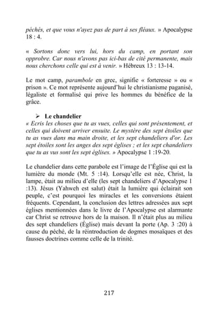 217
péchés, et que vous n'ayez pas de part à ses fléaux. » Apocalypse
18 : 4.
« Sortons donc vers lui, hors du camp, en portant son
opprobre. Car nous n'avons pas ici-bas de cité permanente, mais
nous cherchons celle qui est à venir. » Hébreux 13 : 13-14.
Le mot camp, parambole en grec, signifie « forteresse » ou «
prison ». Ce mot représente aujourd’hui le christianisme paganisé,
légaliste et formalisé qui prive les hommes du bénéfice de la
grâce.
 Le chandelier
« Ecris les choses que tu as vues, celles qui sont présentement, et
celles qui doivent arriver ensuite. Le mystère des sept étoiles que
tu as vues dans ma main droite, et les sept chandeliers d'or. Les
sept étoiles sont les anges des sept églises ; et les sept chandeliers
que tu as vus sont les sept églises. » Apocalypse 1 :19-20.
Le chandelier dans cette parabole est l’image de l’Église qui est la
lumière du monde (Mt. 5 :14). Lorsqu’elle est née, Christ, la
lampe, était au milieu d’elle (les sept chandeliers d’Apocalypse 1
:13). Jésus (Yahweh est salut) était la lumière qui éclairait son
peuple, c’est pourquoi les miracles et les conversions étaient
fréquents. Cependant, la conclusion des lettres adressées aux sept
églises mentionnées dans le livre de l’Apocalypse est alarmante
car Christ se retrouve hors de la maison. Il n’était plus au milieu
des sept chandeliers (Église) mais devant la porte (Ap. 3 :20) à
cause du péché, de la réintroduction de dogmes mosaïques et des
fausses doctrines comme celle de la trinité.
 