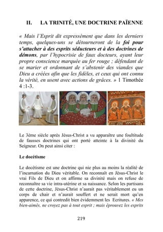 219
II. LA TRINITÉ, UNE DOCTRINE PAÏENNE
« Mais l’Esprit dit expressément que dans les derniers
temps, quelques-uns se détourneront de la foi pour
s’attacher à des esprits séducteurs et à des doctrines de
démons, par l’hypocrisie de faux docteurs, ayant leur
propre conscience marquée au fer rouge ; défendant de
se marier et ordonnant de s’abstenir des viandes que
Dieu a créées afin que les fidèles, et ceux qui ont connu
la vérité, en usent avec actions de grâces. » 1 Timothée
4 :1-3.
Le 3ème siècle après Jésus-Christ a vu apparaître une foultitude
de fausses doctrines qui ont porté atteinte à la divinité du
Seigneur. On peut ainsi citer :
Le docétisme
Le docétisme est une doctrine qui nie plus au moins la réalité de
l’incarnation du Dieu véritable. On reconnaît en Jésus-Christ le
vrai Fils de Dieu et on affirme sa divinité mais on refuse de
reconnaître sa vie intra-utérine et sa naissance. Selon les partisans
de cette doctrine, Jésus-Christ n’aurait pas véritablement eu un
corps de chair et n’aurait souffert et ne serait mort qu’en
apparence, ce qui contredit bien évidemment les Ecritures. « Mes
bien-aimés, ne croyez pas à tout esprit ; mais éprouvez les esprits
 