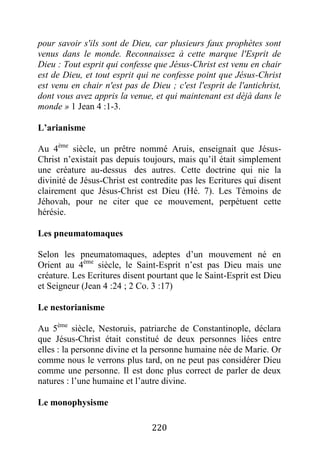 220
pour savoir s'ils sont de Dieu, car plusieurs faux prophètes sont
venus dans le monde. Reconnaissez à cette marque l'Esprit de
Dieu : Tout esprit qui confesse que Jésus-Christ est venu en chair
est de Dieu, et tout esprit qui ne confesse point que Jésus-Christ
est venu en chair n'est pas de Dieu ; c'est l'esprit de l'antichrist,
dont vous avez appris la venue, et qui maintenant est déjà dans le
monde » 1 Jean 4 :1-3.
L’arianisme
Au 4ème
siècle, un prêtre nommé Aruis, enseignait que Jésus-
Christ n’existait pas depuis toujours, mais qu’il était simplement
une créature au-dessus des autres. Cette doctrine qui nie la
divinité de Jésus-Christ est contredite pas les Ecritures qui disent
clairement que Jésus-Christ est Dieu (Hé. 7). Les Témoins de
Jéhovah, pour ne citer que ce mouvement, perpétuent cette
hérésie.
Les pneumatomaques
Selon les pneumatomaques, adeptes d’un mouvement né en
Orient au 4ème
siècle, le Saint-Esprit n’est pas Dieu mais une
créature. Les Ecritures disent pourtant que le Saint-Esprit est Dieu
et Seigneur (Jean 4 :24 ; 2 Co. 3 :17)
Le nestorianisme
Au 5ème
siècle, Nestoruis, patriarche de Constantinople, déclara
que Jésus-Christ était constitué de deux personnes liées entre
elles : la personne divine et la personne humaine née de Marie. Or
comme nous le verrons plus tard, on ne peut pas considérer Dieu
comme une personne. Il est donc plus correct de parler de deux
natures : l’une humaine et l’autre divine.
Le monophysisme
 