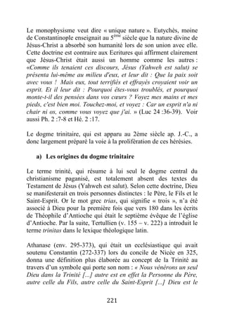 221
Le monophysisme veut dire « unique nature ». Eutychès, moine
de Constantinople enseignait au 5ème
siècle que la nature divine de
Jésus-Christ a absorbé son humanité lors de son union avec elle.
Cette doctrine est contraire aux Ecritures qui affirment clairement
que Jésus-Christ était aussi un homme comme les autres :
«Comme ils tenaient ces discours, Jésus (Yahweh est salut) se
présenta lui-même au milieu d'eux, et leur dit : Que la paix soit
avec vous ! Mais eux, tout terrifiés et effrayés croyaient voir un
esprit. Et il leur dit : Pourquoi êtes-vous troublés, et pourquoi
monte-t-il des pensées dans vos cœurs ? Voyez mes mains et mes
pieds, c'est bien moi. Touchez-moi, et voyez : Car un esprit n'a ni
chair ni os, comme vous voyez que j'ai. » (Luc 24 :36-39). Voir
aussi Ph. 2 :7-8 et Hé. 2 :17.
Le dogme trinitaire, qui est apparu au 2ème siècle ap. J.-C., a
donc largement préparé la voie à la prolifération de ces hérésies.
a) Les origines du dogme trinitaire
Le terme trinité, qui résume à lui seul le dogme central du
christianisme paganisé, est totalement absent des textes du
Testament de Jésus (Yahweh est salut). Selon cette doctrine, Dieu
se manifesterait en trois personnes distinctes : le Père, le Fils et le
Saint-Esprit. Or le mot grec trias, qui signifie « trois », n’a été
associé à Dieu pour la première fois que vers 180 dans les écrits
de Théophile d’Antioche qui était le septième évêque de l’église
d’Antioche. Par la suite, Tertullien (v. 155 – v. 222) a introduit le
terme trinitas dans le lexique théologique latin.
Athanase (env. 295-373), qui était un ecclésiastique qui avait
soutenu Constantin (272-337) lors du concile de Nicée en 325,
donna une définition plus élaborée au concept de la Trinité au
travers d’un symbole qui porte son nom : « Nous vénérons un seul
Dieu dans la Trinité [...] autre est en effet la Personne du Père,
autre celle du Fils, autre celle du Saint-Esprit [...] Dieu est le
 