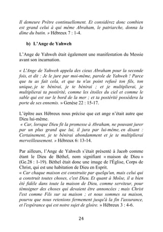24
Il demeure Prêtre continuellement. Et considérez donc combien
est grand celui à qui même Abraham, le patriarche, donna la
dîme du butin. » Hébreux 7 : 1-4.
b) L’Ange de Yahweh
L’Ange de Yahweh était également une manifestation du Messie
avant son incarnation.
« L'Ange de Yahweh appela des cieux Abraham pour la seconde
fois, et dit : Je le jure par moi-même, parole de Yahweh ! Parce
que tu as fait cela, et que tu n'as point refusé ton fils, ton
unique, je te bénirai, je te bénirai ; et je multiplierai, je
multiplierai ta postérité, comme les étoiles du ciel et comme le
sable qui est sur le bord de la mer ; et ta postérité possédera la
porte de ses ennemis. » Genèse 22 : 15-17.
L’épître aux Hébreux nous précise que cet ange n’était autre que
Dieu lui-même.
« Car, lorsque Dieu fit la promesse à Abraham, ne pouvant jurer
par un plus grand que lui, il jura par lui-même, en disant :
Certainement, je te bénirai abondamment et je te multiplierai
merveilleusement. » Hébreux 6: 13-14.
Par ailleurs, l’Ange de Yahweh s’était présenté à Jacob comme
étant le Dieu de Béthel, nom signifiant « maison de Dieu »
(Ge.28 : 1-19). Béthel était donc une image de l'Église, Corps de
Christ, qui est une habitation de Dieu en Esprit.
« Car chaque maison est construite par quelqu'un, mais celui qui
a construit toutes choses, c'est Dieu. Et quant à Moïse, il a bien
été fidèle dans toute la maison de Dieu, comme serviteur, pour
témoigner des choses qui devaient être annoncées ; mais Christ
l'est comme Fils sur sa maison ; et nous sommes sa maison,
pourvu que nous retenions fermement jusqu'à la fin l'assurance,
et l'espérance qui est notre sujet de gloire. » Hébreux 3 : 4-6.
 