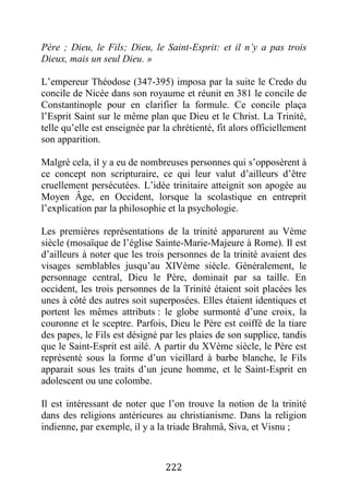 222
Père ; Dieu, le Fils; Dieu, le Saint-Esprit: et il n’y a pas trois
Dieux, mais un seul Dieu. »
L’empereur Théodose (347-395) imposa par la suite le Credo du
concile de Nicée dans son royaume et réunit en 381 le concile de
Constantinople pour en clarifier la formule. Ce concile plaça
l’Esprit Saint sur le même plan que Dieu et le Christ. La Trinité,
telle qu’elle est enseignée par la chrétienté, fit alors officiellement
son apparition.
Malgré cela, il y a eu de nombreuses personnes qui s’opposèrent à
ce concept non scripturaire, ce qui leur valut d’ailleurs d’être
cruellement persécutées. L’idée trinitaire atteignit son apogée au
Moyen Âge, en Occident, lorsque la scolastique en entreprit
l’explication par la philosophie et la psychologie.
Les premières représentations de la trinité apparurent au Vème
siècle (mosaïque de l’église Sainte-Marie-Majeure à Rome). Il est
d’ailleurs à noter que les trois personnes de la trinité avaient des
visages semblables jusqu’au XIVème siècle. Généralement, le
personnage central, Dieu le Père, dominait par sa taille. En
occident, les trois personnes de la Trinité étaient soit placées les
unes à côté des autres soit superposées. Elles étaient identiques et
portent les mêmes attributs : le globe surmonté d’une croix, la
couronne et le sceptre. Parfois, Dieu le Père est coiffé de la tiare
des papes, le Fils est désigné par les plaies de son supplice, tandis
que le Saint-Esprit est ailé. A partir du XVème siècle, le Père est
représenté sous la forme d’un vieillard à barbe blanche, le Fils
apparait sous les traits d’un jeune homme, et le Saint-Esprit en
adolescent ou une colombe.
Il est intéressant de noter que l’on trouve la notion de la trinité
dans des religions antérieures au christianisme. Dans la religion
indienne, par exemple, il y a la triade Brahmâ, Siva, et Visnu ;
 