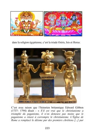 223
dans la religion égyptienne, c’est la triade Osiris, Isis et Horus.
C’est avec raison que l’historien britannique Edward Gibbon
(1737- 1794) disait : « S’il est vrai que le christianisme a
triomphé du paganisme, il n’en demeure pas moins que le
paganisme a réussi à corrompre le christianisme. L’Église de
Rome a remplacé le déisme pur des premiers chrétiens [...] par
 