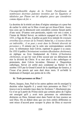 224
l’incompréhensible dogme de la Trinité. Pareillement, de
nombreuses doctrines païennes inventées par les Égyptiens et
idéalisées par Platon ont été adoptées parce que considérées
comme dignes de foi. »
La doctrine de la trinité est donc d’origine satanique et a pour but
de cacher la vérité sur le Dieu vivant qui est Jésus-Christ. Aussi,
tous ceux qui la dénoncent sont considérés comme faisant partie
d’une secte. D’autres sont persécutés, rejetés voir mis à mort, à
l’instar de Michel Servet, un médecin espagnol né en 1509. En
1531, à l'âge de 20 ans, il publie un petit livre intitulé De trinitatis
erroribus (Les erreurs de la Trinité). Selon lui, « L'essence divine
est indivisible... il ne peut y avoir dans la Divinité diversité de
personnes ». Il entame par la suite une correspondance secrète
avec le réformateur Jean Calvin, espérant le gagner à sa cause.
En 1553 il publie Christianismi restitutio (Restitution chrétienne),
en réplique au livre fondamental de Calvin (L'Institution
chrétienne), ce qui lui vaut d’être accusé par ses détracteurs de
nier la divinité du Christ. Il se met alors à dos catholiques et
protestants, dont Calvin lui-même. Dénoncé à l'Inquisition
catholique, Servet est arrêté puis condamné au bûcher le 26
octobre 1553 par le Grand Conseil de la république de Genève, à
l’issue d’un procès qui aura duré deux mois. Il est brûlé le
lendemain à Champel, aux portes de la ville.
b) Trois personnes en Dieu ?
Pierre, Jacques, Jean, Paul et les autres apôtres ont-ils enseigné la
doctrine selon laquelle il y aurait trois personnes en Dieu ? Y
trouve-t-on la moindre trace dans les Écritures ? Absolument pas.
Ce n’est qu’à partir du IVème siècle que certains pères de l’église
ont enseigné qu'il y avait trois personnes ou subsistances
distinctes en Dieu, formant ainsi dans l'unité de leur essence un
seul Dieu. On en déduit donc que ces trois entités différentes se
sont mises d’accord pour occuper la place de Dieu et recevoir
 