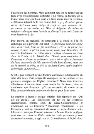 225
l’adoration des hommes. Mais comment peut-on ne former qu’un
Dieu avec trois personnes distinctes ? En réalité, la doctrine de la
trinité nous enseigne bien qu'il y a trois dieux mais le symbole
d’Athanase interdit de le dire haut et fort : « [...] de même que la
vérité chrétienne nous oblige à confesser que chacune des
personnes en particulier est Dieu et Seigneur, de même la
religion catholique nous interdit de dire qu'il y a trois Dieux ou
trois Seigneurs [...]».
Pire encore, on menaçait les opposants à la trinité et à la foi
catholique de la perte de leur salut : « Quiconque veut être sauvé
doit, avant tout, tenir la foi catholique : s'il ne la garde pas
entière et pure, il périra sans aucun doute pour l'éternité». Or
voici le fondement du catholicisme : «Nous vénérons un Dieu
dans la Trinité et la Trinité dans l'Unité, sans confondre les
Personnes ni diviser la substance : autre est en effet la Personne
du Père, autre celle du Fils, autre celle du Saint-Esprit ; mais une
est la divinité du Père, du Fils et du Saint-Esprit, égale la gloire,
coéternelle la majesté [...].
N’est-il pas étonnant qu'une doctrine considérée indispensable au
salut des âmes n’ait jamais été enseignée par les apôtres et les
premiers disciples de l'Église primitive ? Nous n'en trouvons
effectivement aucune trace dans toutes les Écritures ; rien ne
mentionne spécifiquement qu'il est nécessaire de croire en un
Dieu composé de trois personnes distinctes pour être sauvé.
La question à laquelle chaque chrétien doit répondre est : Qui
doit-on croire ? Les confessions de foi ou les symboles
œcuméniques, comme ceux de Nicée-Constantinople et
d'Athanase, ou les Écritures ? Beaucoup répondraient « les
Écritures » tout en continuant de croire en cette doctrine anti-
biblique en avançant l’excuse suivante : « Le mot Trinité ne figure
peut être pas dans la Bible, mais les trois personnes y sont
clairement nommées, y agissent et s’y manifestent, à la fois dans
 