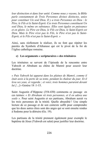 226
leur distinction et dans leur unité. Comme nous y voyons, la Bible
parle constamment de Trois Personnes divines distinctes, unies
pour constituer Un seul Dieu. Il y a trois Personnes en Dieu : le
Père, le Fils et le Saint-Esprit. Ces trois Personnes constituent Un
seul Dieu, le même en substance. Elles sont égales en puissance
et en gloire. Le Père est Dieu, le Fils est Dieu, le Saint-Esprit est
Dieu. Mais le Père n'est pas le Fils, le Père n'est pas le Saint-
Esprit, et le Fils n'est pas le Saint-Esprit. »
Ainsi, sans réellement le réaliser, ils ne font que répéter les
paroles du Symbole d'Athanase qui est le pivot de la foi de
l’église catholique romaine.
c) Les arguments « scripturaires » des trinitaires
Les trinitaires se servent de l’épisode de la rencontre entre
Yahweh et Abraham au chêne de Mamré pour asseoir leur
doctrine.
« Puis Yahweh lui apparut dans les plaines de Mamré, comme il
était assis à la porte de sa tente, pendant la chaleur du jour. Et il
leva ses yeux, et regarda ; et voici, trois hommes parurent devant
lui […]» Genèse 18 :1-15.
Saint Augustin d’Hippone (354-430) commenta ce passage en
ces termes: « Et Abraham vit trois personnes, et il en adora une
seule ». Pour saint Augustin et ses partisans, Abraham aurait vu
les trois personnes de la trinité. Quelle absurdité ! Une simple
lecture de ce passage et de son contexte suffit pour comprendre
que les deux autres êtres sont des anges qui se sont ensuite rendus
à Sodome pour la détruire (Ge. 19).
Les partisans de la trinité prennent également pour exemple le
baptême de Jésus (Yahweh est salut) pour justifier leur doctrine.
 