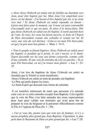 227
« Alors Jésus (Yahweh est salut) vint de Galilée au Jourdain vers
Jean, pour être baptisé par lui. Mais Jean l’en empêchait avec
force, en lui disant : J’ai besoin d’être baptisé par toi, et tu viens
vers moi ! Et Jésus (Yahweh est salut) répondit, en disant :
Laisse-moi faire pour le moment, car il nous est ainsi convenable
d’accomplir tout ce qui est juste. Et alors il le laissa faire. Dès
que Jésus (Yahweh est salut) eut été baptisé, il sortit aussitôt hors
de l’eau. Et voici, les cieux lui furent ouverts, et Jean vit l’Esprit
de Dieu descendant comme une colombe et venant sur lui. Et
voici, une voix du ciel déclara : Celui-ci est mon Fils bien-aimé,
en qui j’ai pris mon bon plaisir. » Marc 1 : 9-11.
« Tout le peuple se faisait baptiser, Jésus (Yahweh est salut) aussi
fut baptisé et pendant qu’il priait, le ciel s’ouvrit, et le Saint-
Esprit descendit sur lui sous une forme corporelle, comme celle
d’une colombe. Et une voix fit entendre du ciel ces paroles : Tu es
mon Fils bien-aimé, en toi j’ai trouvé mon plaisir. » Luc 3 : 21-
22.
Ainsi, c’est lors du baptême de Jésus (Yahweh est salut) au
Jourdain que la Trinité se serait manifestée :
-Jésus (Yahweh est salut) en train de prendre son baptême
-Le Père qui parle depuis les cieux
-Le Saint-Esprit qui descend sous forme de colombe.
Il est toutefois intéressant de noter que personne n’a entendu
cette voix ni vu cette colombe excepté Jean-Baptiste. Cela signifie
que la voix du Père s’est faite entendre des cieux expressément
pour Jean pour valider son ministère qui avait pour but de
préparer la voie du Seigneur et le présenter officiellement comme
le Fils et l’Agneau de Dieu (Jn. 1 : 29).
« Car je vous dis, parmi ceux qui sont nés de femmes, il n’y a
aucun prophète plus grand que Jean-Baptiste. Cependant, le plus
petit dans le Royaume de Dieu est plus grand que lui. » Luc 7 :28.
 