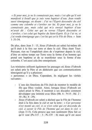 228
« Et pour moi, je ne le connaissais pas, mais c’est afin qu’il soit
manifesté à Israël que je suis venu baptiser d’eau. Jean rendit
aussi témoignage, en disant : J’ai vu l’Esprit descendre du ciel
comme une colombe et s’arrêter sur lui. Et pour moi, je ne le
connaissais pas, mais celui qui m’a envoyé baptiser d’eau
m’avait dit : Celui sur qui tu verras l’Esprit descendre et
s’arrêter, c’est celui qui baptise du Saint-Esprit. Et je l’ai vu, et
j’ai rendu témoignage que c’est lui qui est le Fils de Dieu. » Jean
1 :31-34.
De plus, dans Jean 3 : 13, Jésus (Yahweh est salut) lui-même dit
qu’il était à la fois sur terre et dans le ciel. Dieu étant Tout-
Puissant, rien ne l’empêchait alors de s’exprimer depuis le ciel,
d’être en même temps sur Terre sous la forme d’un homme qui
prend son baptême et de se manifester sous la forme d’une
colombe. C’est aussi cela être omniprésent.
Les trinitaires utilisent également les passages où Jésus (Yahweh
est salut) prie le Père et en déduisent que ces communications
témoignent qu’il y a plusieurs
« personnes » en Dieu. Cependant, ils négligent les vérités
suivantes :
- L’une des fonctions du Fils était de montrer le modèle de
fils que Dieu voulait. Ainsi, lorsque Jésus (Yahweh est
salut) priait le Père, il montrait à ses disciples comment
développer une intimité avec Dieu (Mt. 6 : 9-15 ; Hé. 2 :
10 ; Ro. 8 : 29).
- Jésus (Yahweh est salut) a déclaré que le Fils de l’homme
était à la fois dans le ciel et sur la terre : « Car personne
n'est monté au ciel, si ce n'est celui qui est descendu du
ciel, à savoir le Fils de l'homme qui est dans le ciel. »
(Jean 3:13). Cela prouve que non seulement Dieu fait ce
qu’il veut (Ps.115 : 3 ; Ps.135 : 6) mais qu’il est aussi
 
