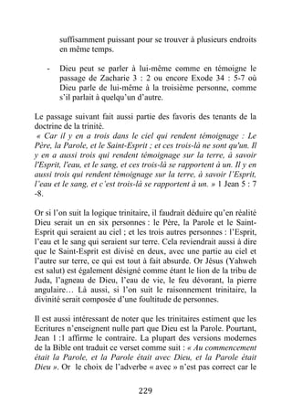 229
suffisamment puissant pour se trouver à plusieurs endroits
en même temps.
- Dieu peut se parler à lui-même comme en témoigne le
passage de Zacharie 3 : 2 ou encore Exode 34 : 5-7 où
Dieu parle de lui-même à la troisième personne, comme
s’il parlait à quelqu’un d’autre.
Le passage suivant fait aussi partie des favoris des tenants de la
doctrine de la trinité.
« Car il y en a trois dans le ciel qui rendent témoignage : Le
Père, la Parole, et le Saint-Esprit ; et ces trois-là ne sont qu'un. Il
y en a aussi trois qui rendent témoignage sur la terre, à savoir
l'Esprit, l'eau, et le sang, et ces trois-là se rapportent à un. Il y en
aussi trois qui rendent témoignage sur la terre, à savoir l’Esprit,
l’eau et le sang, et c’est trois-là se rapportent à un. » 1 Jean 5 : 7
-8.
Or si l’on suit la logique trinitaire, il faudrait déduire qu’en réalité
Dieu serait un en six personnes : le Père, la Parole et le Saint-
Esprit qui seraient au ciel ; et les trois autres personnes : l’Esprit,
l’eau et le sang qui seraient sur terre. Cela reviendrait aussi à dire
que le Saint-Esprit est divisé en deux, avec une partie au ciel et
l’autre sur terre, ce qui est tout à fait absurde. Or Jésus (Yahweh
est salut) est également désigné comme étant le lion de la tribu de
Juda, l’agneau de Dieu, l’eau de vie, le feu dévorant, la pierre
angulaire… Là aussi, si l’on suit le raisonnement trinitaire, la
divinité serait composée d’une foultitude de personnes.
Il est aussi intéressant de noter que les trinitaires estiment que les
Ecritures n’enseignent nulle part que Dieu est la Parole. Pourtant,
Jean 1 :1 affirme le contraire. La plupart des versions modernes
de la Bible ont traduit ce verset comme suit : « Au commencement
était la Parole, et la Parole était avec Dieu, et la Parole était
Dieu ». Or le choix de l’adverbe « avec » n’est pas correct car le
 
