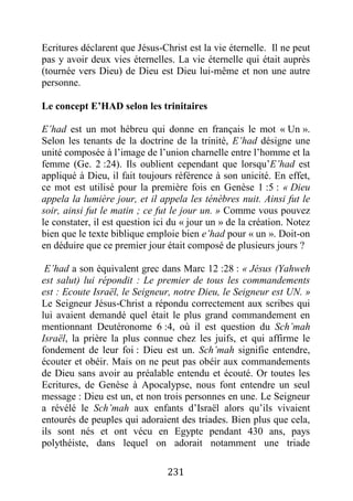 231
Ecritures déclarent que Jésus-Christ est la vie éternelle. Il ne peut
pas y avoir deux vies éternelles. La vie éternelle qui était auprès
(tournée vers Dieu) de Dieu est Dieu lui-même et non une autre
personne.
Le concept E’HAD selon les trinitaires
E’had est un mot hébreu qui donne en français le mot « Un ».
Selon les tenants de la doctrine de la trinité, E’had désigne une
unité composée à l’image de l’union charnelle entre l’homme et la
femme (Ge. 2 :24). Ils oublient cependant que lorsqu’E’had est
appliqué à Dieu, il fait toujours référence à son unicité. En effet,
ce mot est utilisé pour la première fois en Genèse 1 :5 : « Dieu
appela la lumière jour, et il appela les ténèbres nuit. Ainsi fut le
soir, ainsi fut le matin ; ce fut le jour un. » Comme vous pouvez
le constater, il est question ici du « jour un » de la création. Notez
bien que le texte biblique emploie bien e’had pour « un ». Doit-on
en déduire que ce premier jour était composé de plusieurs jours ?
E’had a son équivalent grec dans Marc 12 :28 : « Jésus (Yahweh
est salut) lui répondit : Le premier de tous les commandements
est : Ecoute Israël, le Seigneur, notre Dieu, le Seigneur est UN. »
Le Seigneur Jésus-Christ a répondu correctement aux scribes qui
lui avaient demandé quel était le plus grand commandement en
mentionnant Deutéronome 6 :4, où il est question du Sch’mah
Israël, la prière la plus connue chez les juifs, et qui affirme le
fondement de leur foi : Dieu est un. Sch’mah signifie entendre,
écouter et obéir. Mais on ne peut pas obéir aux commandements
de Dieu sans avoir au préalable entendu et écouté. Or toutes les
Ecritures, de Genèse à Apocalypse, nous font entendre un seul
message : Dieu est un, et non trois personnes en une. Le Seigneur
a révélé le Sch’mah aux enfants d’Israël alors qu’ils vivaient
entourés de peuples qui adoraient des triades. Bien plus que cela,
ils sont nés et ont vécu en Egypte pendant 430 ans, pays
polythéiste, dans lequel on adorait notamment une triade
 