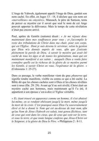 25
L'Ange de Yahweh, également appelé l'Ange de Dieu, gardait son
nom caché. En effet, en Juges 13 : 18, il déclare que son nom est
«merveilleux» ou «mystère». Manoach, le père de Samson, tenta
de percer ce mystère car il savait que seul le nom de cet Ange
pouvait apporter la délivrance. Mais le temps de cette révélation
n’était pas encore arrivé.
Paul, apôtre de Gentils (nations) disait : « Je me réjouis donc
maintenant dans mes souffrances pour vous ; et j'accomplis le
reste des tribulations de Christ dans ma chair, pour son corps,
qui est l'Eglise. Dont je suis devenu le serviteur, selon la gestion
que Dieu m'a donnée auprès de vous, afin que j'exécute
pleinement la parole de Dieu, à savoir le mystère qui avait été
caché de tous les âges et de toutes les générations, mais qui est
maintenant manifesté à ses saints ; auxquels Dieu a voulu faire
connaître quelle est la richesse de la gloire de ce mystère parmi
les Gentils, à savoir Christ en vous, l'espérance de la gloire. »
(Colossiens 1: 25-27).
Dans ce passage, le verbe manifester vient du grec phaneroo qui
signifie rendre manifeste, visible ou connu ce qui a été caché. La
Bible dit que les choses cachées sont à Dieu et les choses révélées
sont à nous (De. 29: 29). Avant qu’il ne soit révélé, Christ était un
mystère caché aux hommes, mais maintenant qu’il l’a été, il
appartient à son épouse c’est-à-dire à l’Eglise véritable.
« Et, étant trouvé en apparence comme un homme, il s'est abaissé
lui-même, en se rendant obéissant jusqu'à la mort, même jusqu'à
la mort de la croix. C'est pourquoi aussi Dieu l'a souverainement
élevé et lui a donné le Nom qui est au-dessus de tout nom, afin
qu'au Nom de Jésus (Yahweh est salut), tout genou fléchisse, tant
de ceux qui sont dans les cieux, que de ceux qui sont sur la terre,
et sous la terre, et que toute langue confesse que Jésus-Christ est
le Seigneur, à la gloire de Dieu le Père. » Philippiens 2 : 8-11.
 