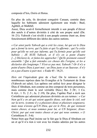 232
composée d’Isis, Osiris et Horus.
En plus de cela, ils devaient conquérir Canaan, contrée dans
laquelle les habitants adoraient également une triade : Baal,
Aglibôl, et Malkbêl.
Aussi, Dieu avait-il formellement interdit à son peuple d’élever
des autels à d’autres divinités à côté de son propre autel (De.
16 :21). Yahweh s’est révélé à son peuple comme étant un, donc
foncièrement différent des idoles des autres nations.
« Car ainsi parle Yahweh qui a créé les cieux, lui qui est le Dieu
qui a formé la terre, qui l'a faite et qui l'a affermie ; qui l'a créée
pour qu'elle ne soit pas informe, qui l'a formée pour qu'elle soit
habitée ; JE SUIS Yahweh, et il n'y en a point d'autre
[…] Déclarez-le, et faites-les approcher ! Qu'ils prennent conseil
ensemble ! Qui a fait entendre ces choses dès l'origine, et les a
déclarées dès longtemps ? N'est-ce pas moi, Yahweh ? Or il n'y a
point d'autre Dieu à part moi ; un Dieu juste et un Sauveur, il n'y
en a pas d'autre à part moi. » Esaïe 45 : 18,21.
Heis est l’équivalent grec de e’had. On le retrouve à de
nombreuses reprises dans les Evangiles et le Testament de Jésus
(Yahweh est salut). Les apôtres ont utilisé heis pour désigner le
Dieu d’Abraham, non comme un être composé de trois personnes,
mais comme étant le seul véritable Dieu ( Ro. 3 :30 ; 1 Co.
8 :4,6 ; 1 Ti. 2 :5 ; Ja. 2 :19). De plus, l’apôtre Paul a écrit aux
Corinthiens qui adoraient plusieurs divinités en ces termes : « Car
bien qu'il y en ait qui soient appelés dieux, soit dans le ciel, soit
sur la terre, (comme il y a plusieurs dieux et plusieurs seigneurs),
mais nous n'avons qu'UN Dieu, qui est le Père, de qui viennent
toutes choses, et nous sommes pour lui, et UN Seigneur, Jésus-
Christ, par qui sont toutes choses et par qui nous sommes. » (1
Corinthiens 8 : 5-6).
Notez bien que Paul insiste sur le fait que le Dieu d’Abraham est
un et qu’il n’a rien à voir avec les triades adorées par les autres
 