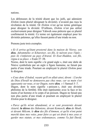 233
nations.
Les défenseurs de la trinité disent que les juifs, qui adoraient
Elohim (nom pluriel désignant la divinité), n’avaient pas reçu la
révélation de la trinité. Or Elohim n’est qu’un terme générique
pour désigner la divinité. D’ailleurs, Elohim n’est pas utilisé
exclusivement pour désigner Yahweh sous prétexte que ce pluriel
confirmerait la trinité. Ce terme est également employé pour les
divinités païennes, qu’elles fassent partie d’une triade ou non.
Prenons juste trois exemples.
« Et il arriva qu'étant prosterné dans la maison de Nisroc, son
dieu, Adrammélec et Scharetser, ses fils, le tuèrent avec l'épée ;
puis ils s'enfuirent au pays d'Ararat. Et Esar-Haddon, son fils,
régna à sa place. » Esaïe 37 :38.
Nisroc, dont le nom signifie « le grand aigle », était une idole de
Ninive symbolisée par un aigle à figure humaine, ne faisait pas
partie d’une triade. Pourtant on employait le pluriel Elohim pour
le désigner.
« Ceux donc d'Asdod, voyant qu'il en allait ainsi, dirent : L'arche
du Dieu d'Israël ne demeurera pas chez nous, car sa main s'est
appesantie sur nous, et sur Dagon, notre dieu. » 1 Samuel 5 :7.
Dagon, dont le nom signifie « poisson », était une divinité
philistine de la fertilité. Elle était représentée avec la face et les
mains d’un homme et le corps d’un poisson. Dagon ne faisait pas
non plus partie d’une triade et pourtant on employait le pluriel
Elohim pour le désigner.
« Parce qu'ils m'ont abandonné, et se sont prosternés devant
Astarté, la déesse des Sidoniens, devant Kemosch, dieu de Moab,
et devant Milcom, le dieu des fils d'Ammon, et qu'ils n'ont point
marché dans mes voies, pour faire ce qui est droit à mes yeux et
garder mes statuts, et mes ordonnances, comme l'a fait David,
 