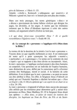 234
père de Salomon. » 1 Rois 11 :33.
Astarté, « étoile », Kemosch « subjugueur, qui asservit » et
Milcom « grand roi, leur roi » n’étaient pas non plus des triades.
Dans ces trois passages, les noms génériques « dieu » et
« déesse » proviennent du terme hébreu elohiym qui désigne les
juges, les divinités, et les anges. A moins que les trinitaires
estiment que le Dieu d’Abraham équivaut à celui des autres
nations, cet argument relatif à Elohim ne tient pas.
« A qui donc ferez-vous ressembler Dieu ? Et à quelle
ressemblance l'égalerez-vous ? » Esaïe 40 :18.
d) Le concept de « personne » s’applique-t-il à Dieu dans
la Bible ?
Le terme clé de la doctrine de la trinité c’est le mot « personne ».
Voyons donc ce que signifie réellement ce mot. Il est intéressant
de noter qu’il a pour synonyme les adjectifs « mortel »,
« particulier », et « quiconque ». Ce terme est le contraire du mot
« esprit » qui se rapporte à des êtres divins ou incorporels. Ainsi,
le mot « personne » s’applique exclusivement à des êtres humains
ou corporels. Une personne est un individu de l'espèce humaine,
sans distinction de sexe, défini par la conscience qu'il a d'exister
comme être biologique, moral et social. A la lumière de cette
définition, il est évident que le mot « personne » ne peut en aucun
cas être attribué à Dieu. En effet, le Seigneur Jésus (Yahweh est
salut) qui est l'Autorité Suprême a déclaré lui-même que « Dieu
est Esprit » (Jn. 4 :24) et a précisé qu’« un esprit n'a ni chair ni os
» (Lu. 24 :39).
Le mot « personne » n'apparaît d’ailleurs dans aucun des passages
clés utilisés par les trinitaires pour démontrer qu'il y aurait trois
personnes en Dieu. Dans Matthieu 28 :19 le Seigneur Jésus disait
aux apôtres : « Allez donc, et faites de toutes les nations des
disciples, les baptisant au Nom du Père, du Fils et du Saint-
 