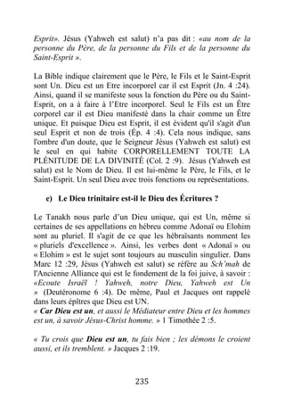 235
Esprit». Jésus (Yahweh est salut) n’a pas dit : «au nom de la
personne du Père, de la personne du Fils et de la personne du
Saint-Esprit ».
La Bible indique clairement que le Père, le Fils et le Saint-Esprit
sont Un. Dieu est un Etre incorporel car il est Esprit (Jn. 4 :24).
Ainsi, quand il se manifeste sous la fonction du Père ou du Saint-
Esprit, on a à faire à l’Etre incorporel. Seul le Fils est un Être
corporel car il est Dieu manifesté dans la chair comme un Être
unique. Et puisque Dieu est Esprit, il est évident qu'il s'agit d'un
seul Esprit et non de trois (Ép. 4 :4). Cela nous indique, sans
l'ombre d'un doute, que le Seigneur Jésus (Yahweh est salut) est
le seul en qui habite CORPORELLEMENT TOUTE LA
PLÉNITUDE DE LA DIVINITÉ (Col. 2 :9). Jésus (Yahweh est
salut) est le Nom de Dieu. Il est lui-même le Père, le Fils, et le
Saint-Esprit. Un seul Dieu avec trois fonctions ou représentations.
e) Le Dieu trinitaire est-il le Dieu des Écritures ?
Le Tanakh nous parle d’un Dieu unique, qui est Un, même si
certaines de ses appellations en hébreu comme Adonaï ou Elohim
sont au pluriel. Il s'agit de ce que les hébraïsants nomment les
« pluriels d'excellence ». Ainsi, les verbes dont « Adonaï » ou
« Elohim » est le sujet sont toujours au masculin singulier. Dans
Marc 12 :29, Jésus (Yahweh est salut) se réfère au Sch’mah de
l'Ancienne Alliance qui est le fondement de la foi juive, à savoir :
«Ecoute Israël ! Yahweh, notre Dieu, Yahweh est Un
» (Deutéronome 6 :4). De même, Paul et Jacques ont rappelé
dans leurs épîtres que Dieu est UN.
« Car Dieu est un, et aussi le Médiateur entre Dieu et les hommes
est un, à savoir Jésus-Christ homme. » 1 Timothée 2 :5.
« Tu crois que Dieu est un, tu fais bien ; les démons le croient
aussi, et ils tremblent. » Jacques 2 :19.
 