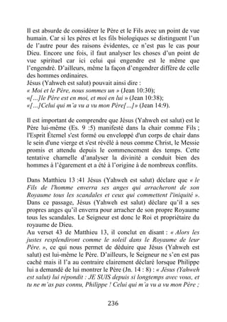 236
Il est absurde de considérer le Père et le Fils avec un point de vue
humain. Car si les pères et les fils biologiques se distinguent l’un
de l’autre pour des raisons évidentes, ce n’est pas le cas pour
Dieu. Encore une fois, il faut analyser les choses d’un point de
vue spirituel car ici celui qui engendre est le même que
l’engendré. D’ailleurs, même la façon d’engendrer diffère de celle
des hommes ordinaires.
Jésus (Yahweh est salut) pouvait ainsi dire :
« Moi et le Père, nous sommes un » (Jean 10:30);
«[…]le Père est en moi, et moi en lui » (Jean 10:38);
«[…]Celui qui m’a vu a vu mon Père[…]» (Jean 14:9).
Il est important de comprendre que Jésus (Yahweh est salut) est le
Père lui-même (Es. 9 :5) manifesté dans la chair comme Fils ;
l'Esprit Éternel s'est formé ou enveloppé d'un corps de chair dans
le sein d'une vierge et s'est révélé à nous comme Christ, le Messie
promis et attendu depuis le commencement des temps. Cette
tentative charnelle d’analyser la divinité a conduit bien des
hommes à l’égarement et a été à l’origine à de nombreux conflits.
Dans Matthieu 13 :41 Jésus (Yahweh est salut) déclare que « le
Fils de l'homme enverra ses anges qui arracheront de son
Royaume tous les scandales et ceux qui commettent l'iniquité ».
Dans ce passage, Jésus (Yahweh est salut) déclare qu’il a ses
propres anges qu’il enverra pour arracher de son propre Royaume
tous les scandales. Le Seigneur est donc le Roi et propriétaire du
royaume de Dieu.
Au verset 43 de Matthieu 13, il conclut en disant : « Alors les
justes resplendiront comme le soleil dans le Royaume de leur
Père. », ce qui nous permet de déduire que Jésus (Yahweh est
salut) est lui-même le Père. D’ailleurs, le Seigneur ne s’en est pas
caché mais il l’a au contraire clairement déclaré lorsque Philippe
lui a demandé de lui montrer le Père (Jn. 14 : 8) : « Jésus (Yahweh
est salut) lui répondit : JE SUIS depuis si longtemps avec vous, et
tu ne m’as pas connu, Philippe ! Celui qui m’a vu a vu mon Père ;
 